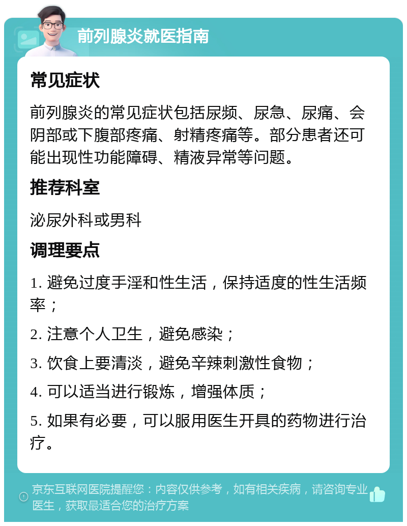 前列腺炎就医指南 常见症状 前列腺炎的常见症状包括尿频、尿急、尿痛、会阴部或下腹部疼痛、射精疼痛等。部分患者还可能出现性功能障碍、精液异常等问题。 推荐科室 泌尿外科或男科 调理要点 1. 避免过度手淫和性生活，保持适度的性生活频率； 2. 注意个人卫生，避免感染； 3. 饮食上要清淡，避免辛辣刺激性食物； 4. 可以适当进行锻炼，增强体质； 5. 如果有必要，可以服用医生开具的药物进行治疗。