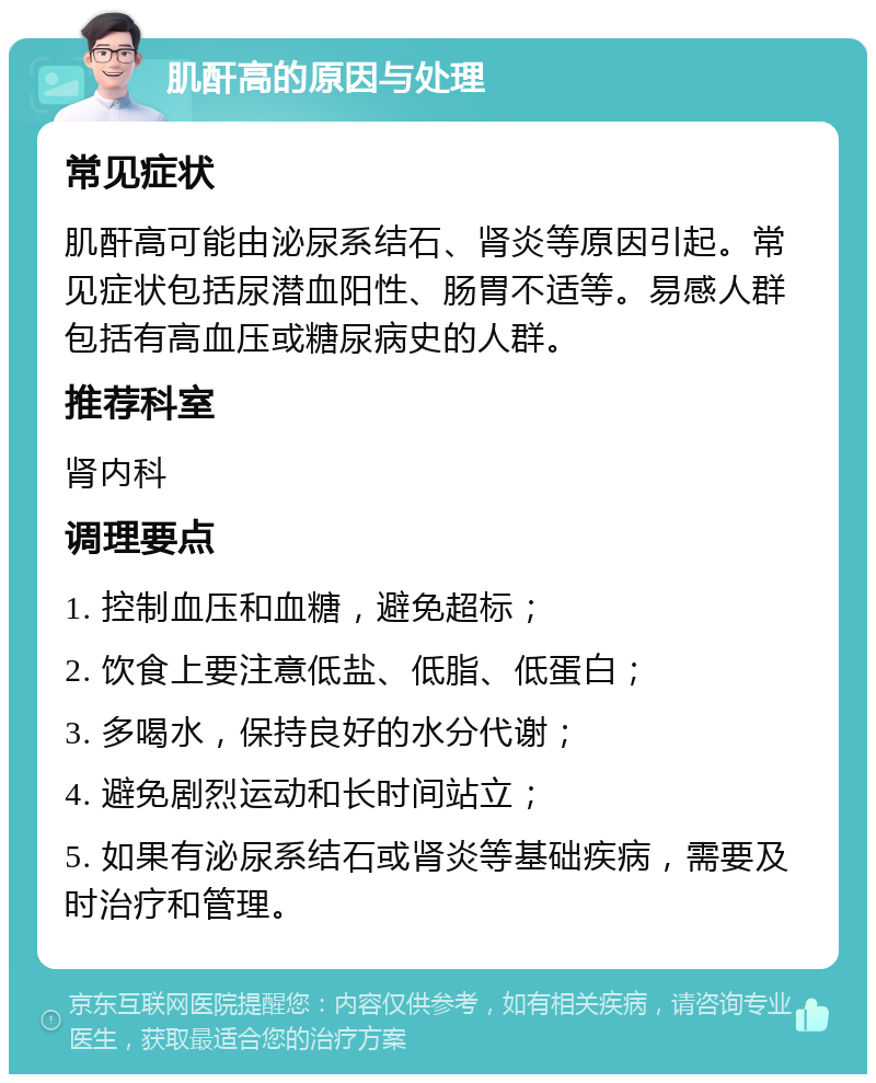 肌酐高的原因与处理 常见症状 肌酐高可能由泌尿系结石、肾炎等原因引起。常见症状包括尿潜血阳性、肠胃不适等。易感人群包括有高血压或糖尿病史的人群。 推荐科室 肾内科 调理要点 1. 控制血压和血糖，避免超标； 2. 饮食上要注意低盐、低脂、低蛋白； 3. 多喝水，保持良好的水分代谢； 4. 避免剧烈运动和长时间站立； 5. 如果有泌尿系结石或肾炎等基础疾病，需要及时治疗和管理。