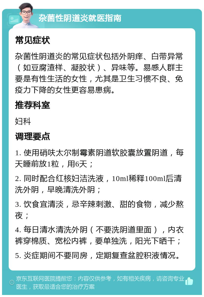 杂菌性阴道炎就医指南 常见症状 杂菌性阴道炎的常见症状包括外阴痒、白带异常（如豆腐渣样、凝胶状）、异味等。易感人群主要是有性生活的女性，尤其是卫生习惯不良、免疫力下降的女性更容易患病。 推荐科室 妇科 调理要点 1. 使用硝呋太尔制霉素阴道软胶囊放置阴道，每天睡前放1粒，用6天； 2. 同时配合红核妇洁洗液，10ml稀释100ml后清洗外阴，早晚清洗外阴； 3. 饮食宜清淡，忌辛辣刺激、甜的食物，减少熬夜； 4. 每日清水清洗外阴（不要洗阴道里面），内衣裤穿棉质、宽松内裤，要单独洗，阳光下晒干； 5. 炎症期间不要同房，定期复查盆腔积液情况。