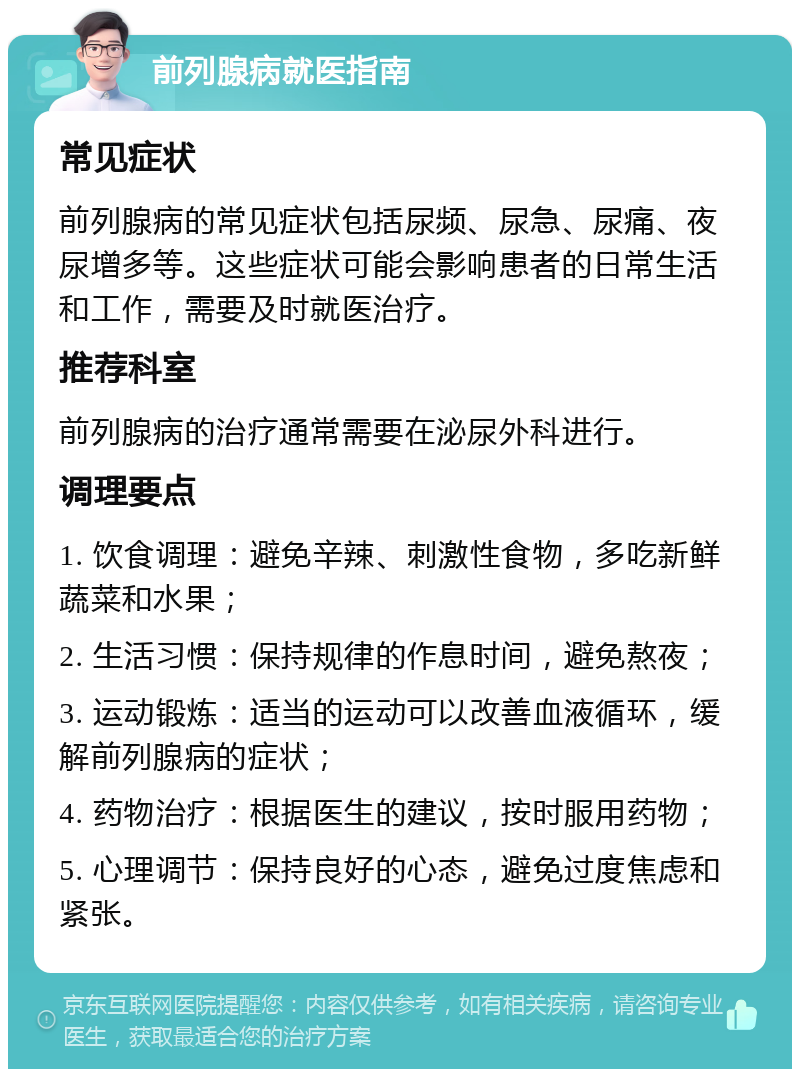 前列腺病就医指南 常见症状 前列腺病的常见症状包括尿频、尿急、尿痛、夜尿增多等。这些症状可能会影响患者的日常生活和工作，需要及时就医治疗。 推荐科室 前列腺病的治疗通常需要在泌尿外科进行。 调理要点 1. 饮食调理：避免辛辣、刺激性食物，多吃新鲜蔬菜和水果； 2. 生活习惯：保持规律的作息时间，避免熬夜； 3. 运动锻炼：适当的运动可以改善血液循环，缓解前列腺病的症状； 4. 药物治疗：根据医生的建议，按时服用药物； 5. 心理调节：保持良好的心态，避免过度焦虑和紧张。