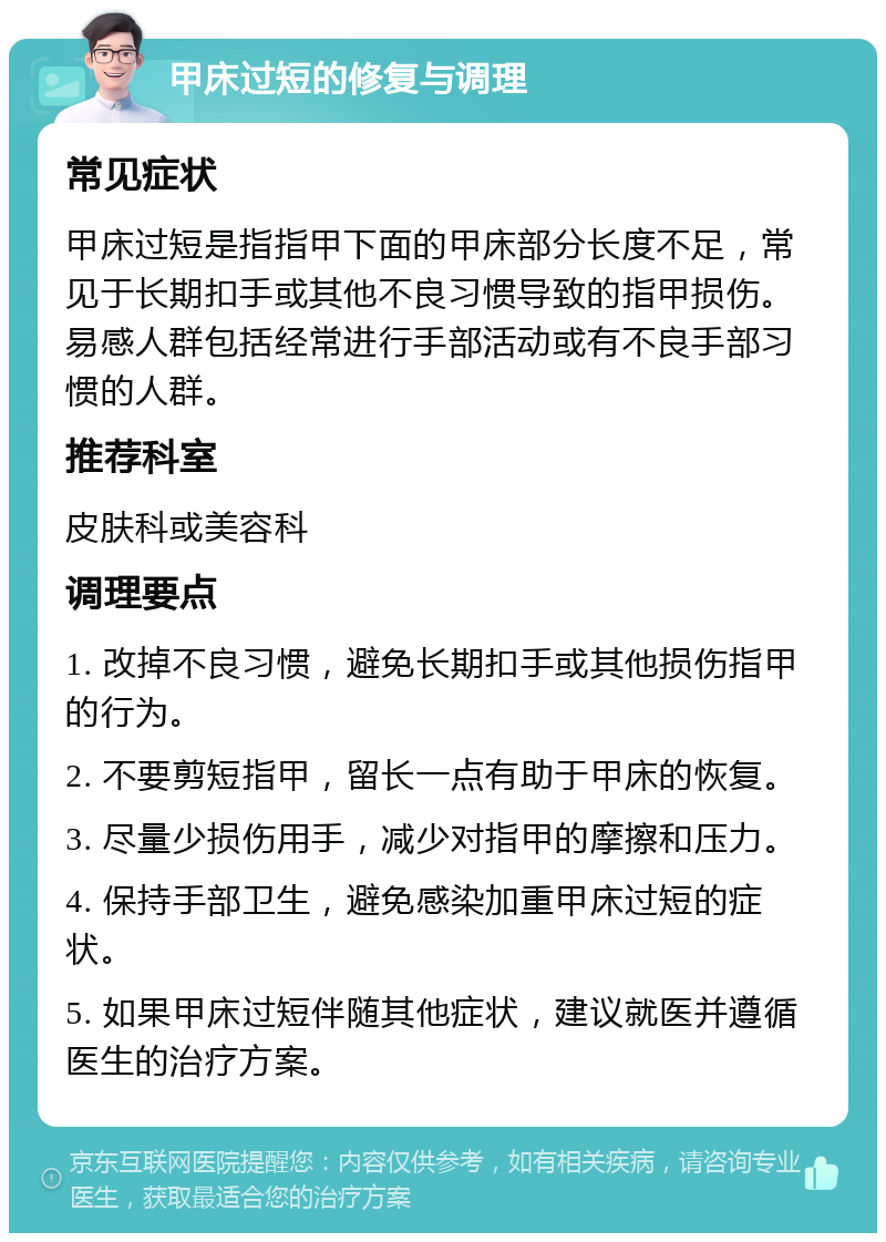 甲床过短的修复与调理 常见症状 甲床过短是指指甲下面的甲床部分长度不足，常见于长期扣手或其他不良习惯导致的指甲损伤。易感人群包括经常进行手部活动或有不良手部习惯的人群。 推荐科室 皮肤科或美容科 调理要点 1. 改掉不良习惯，避免长期扣手或其他损伤指甲的行为。 2. 不要剪短指甲，留长一点有助于甲床的恢复。 3. 尽量少损伤用手，减少对指甲的摩擦和压力。 4. 保持手部卫生，避免感染加重甲床过短的症状。 5. 如果甲床过短伴随其他症状，建议就医并遵循医生的治疗方案。