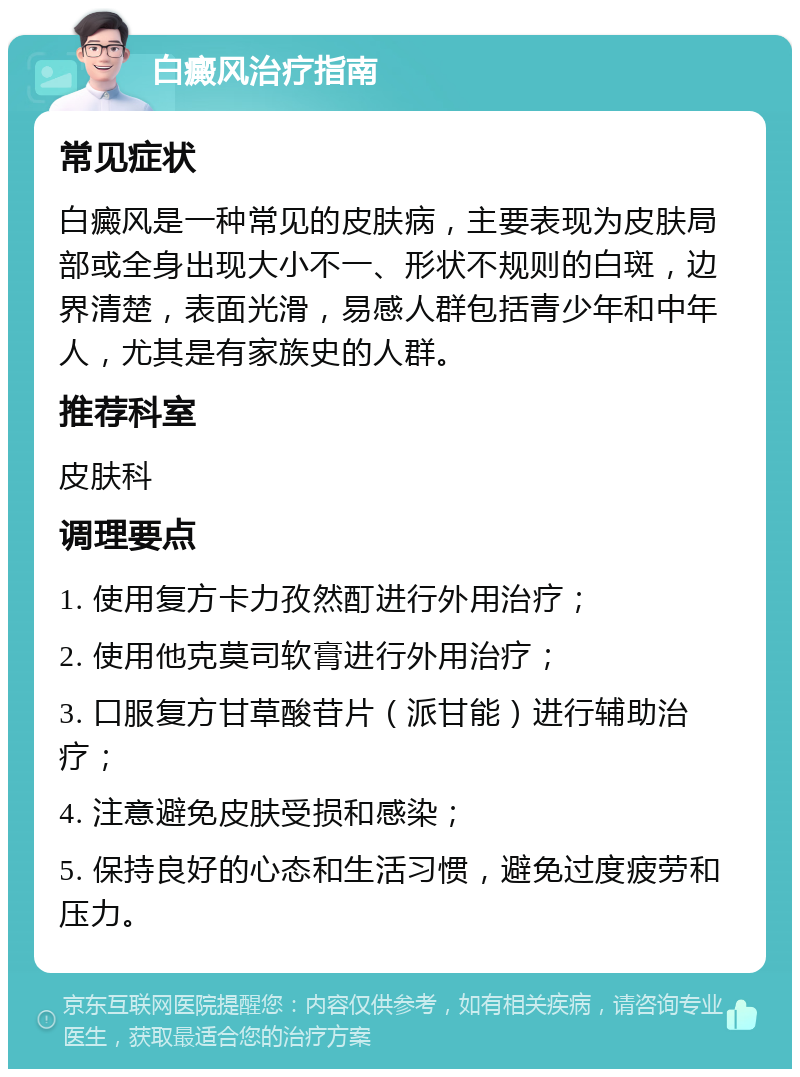 白癜风治疗指南 常见症状 白癜风是一种常见的皮肤病，主要表现为皮肤局部或全身出现大小不一、形状不规则的白斑，边界清楚，表面光滑，易感人群包括青少年和中年人，尤其是有家族史的人群。 推荐科室 皮肤科 调理要点 1. 使用复方卡力孜然酊进行外用治疗； 2. 使用他克莫司软膏进行外用治疗； 3. 口服复方甘草酸苷片（派甘能）进行辅助治疗； 4. 注意避免皮肤受损和感染； 5. 保持良好的心态和生活习惯，避免过度疲劳和压力。