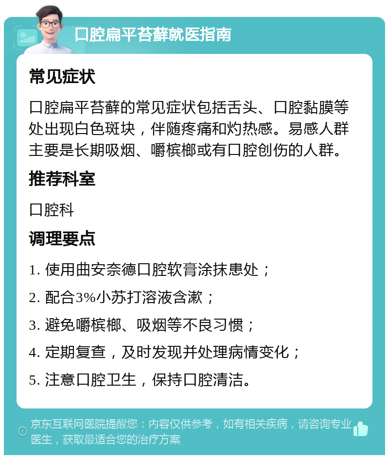 口腔扁平苔藓就医指南 常见症状 口腔扁平苔藓的常见症状包括舌头、口腔黏膜等处出现白色斑块，伴随疼痛和灼热感。易感人群主要是长期吸烟、嚼槟榔或有口腔创伤的人群。 推荐科室 口腔科 调理要点 1. 使用曲安奈德口腔软膏涂抹患处； 2. 配合3%小苏打溶液含漱； 3. 避免嚼槟榔、吸烟等不良习惯； 4. 定期复查，及时发现并处理病情变化； 5. 注意口腔卫生，保持口腔清洁。