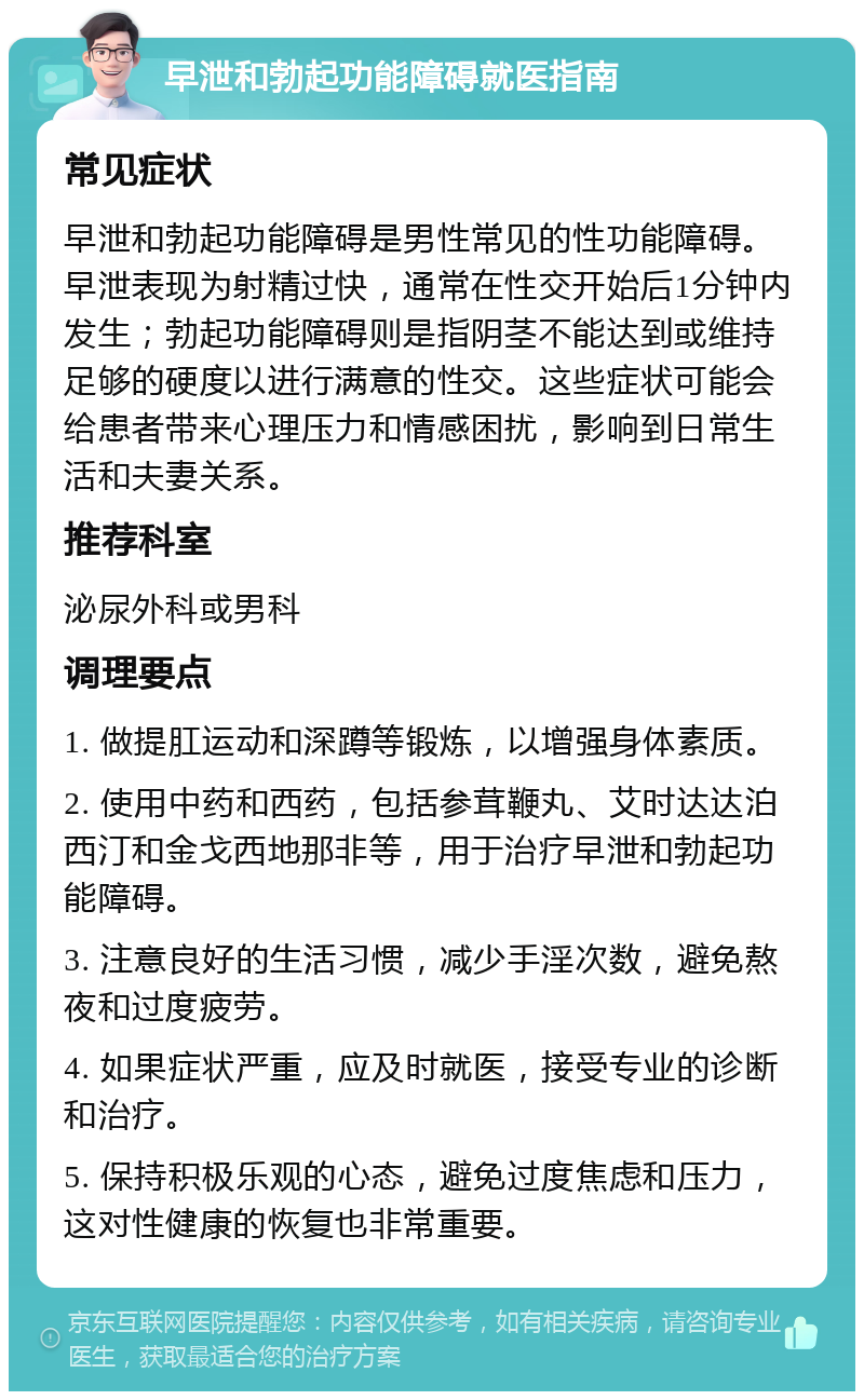 早泄和勃起功能障碍就医指南 常见症状 早泄和勃起功能障碍是男性常见的性功能障碍。早泄表现为射精过快，通常在性交开始后1分钟内发生；勃起功能障碍则是指阴茎不能达到或维持足够的硬度以进行满意的性交。这些症状可能会给患者带来心理压力和情感困扰，影响到日常生活和夫妻关系。 推荐科室 泌尿外科或男科 调理要点 1. 做提肛运动和深蹲等锻炼，以增强身体素质。 2. 使用中药和西药，包括参茸鞭丸、艾时达达泊西汀和金戈西地那非等，用于治疗早泄和勃起功能障碍。 3. 注意良好的生活习惯，减少手淫次数，避免熬夜和过度疲劳。 4. 如果症状严重，应及时就医，接受专业的诊断和治疗。 5. 保持积极乐观的心态，避免过度焦虑和压力，这对性健康的恢复也非常重要。