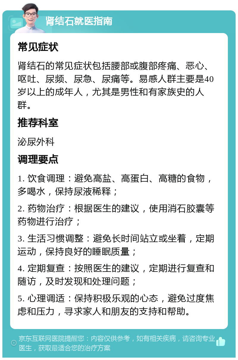 肾结石就医指南 常见症状 肾结石的常见症状包括腰部或腹部疼痛、恶心、呕吐、尿频、尿急、尿痛等。易感人群主要是40岁以上的成年人，尤其是男性和有家族史的人群。 推荐科室 泌尿外科 调理要点 1. 饮食调理：避免高盐、高蛋白、高糖的食物，多喝水，保持尿液稀释； 2. 药物治疗：根据医生的建议，使用消石胶囊等药物进行治疗； 3. 生活习惯调整：避免长时间站立或坐着，定期运动，保持良好的睡眠质量； 4. 定期复查：按照医生的建议，定期进行复查和随访，及时发现和处理问题； 5. 心理调适：保持积极乐观的心态，避免过度焦虑和压力，寻求家人和朋友的支持和帮助。