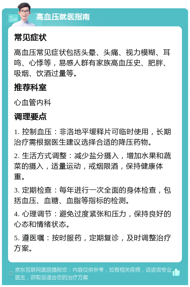 高血压就医指南 常见症状 高血压常见症状包括头晕、头痛、视力模糊、耳鸣、心悸等，易感人群有家族高血压史、肥胖、吸烟、饮酒过量等。 推荐科室 心血管内科 调理要点 1. 控制血压：非洛地平缓释片可临时使用，长期治疗需根据医生建议选择合适的降压药物。 2. 生活方式调整：减少盐分摄入，增加水果和蔬菜的摄入，适量运动，戒烟限酒，保持健康体重。 3. 定期检查：每年进行一次全面的身体检查，包括血压、血糖、血脂等指标的检测。 4. 心理调节：避免过度紧张和压力，保持良好的心态和情绪状态。 5. 遵医嘱：按时服药，定期复诊，及时调整治疗方案。