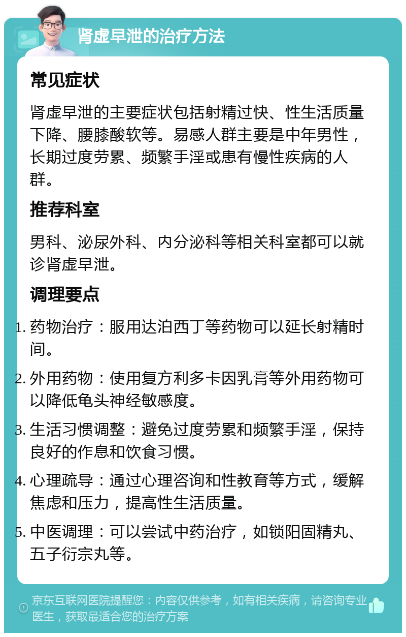 肾虚早泄的治疗方法 常见症状 肾虚早泄的主要症状包括射精过快、性生活质量下降、腰膝酸软等。易感人群主要是中年男性，长期过度劳累、频繁手淫或患有慢性疾病的人群。 推荐科室 男科、泌尿外科、内分泌科等相关科室都可以就诊肾虚早泄。 调理要点 药物治疗：服用达泊西丁等药物可以延长射精时间。 外用药物：使用复方利多卡因乳膏等外用药物可以降低龟头神经敏感度。 生活习惯调整：避免过度劳累和频繁手淫，保持良好的作息和饮食习惯。 心理疏导：通过心理咨询和性教育等方式，缓解焦虑和压力，提高性生活质量。 中医调理：可以尝试中药治疗，如锁阳固精丸、五子衍宗丸等。