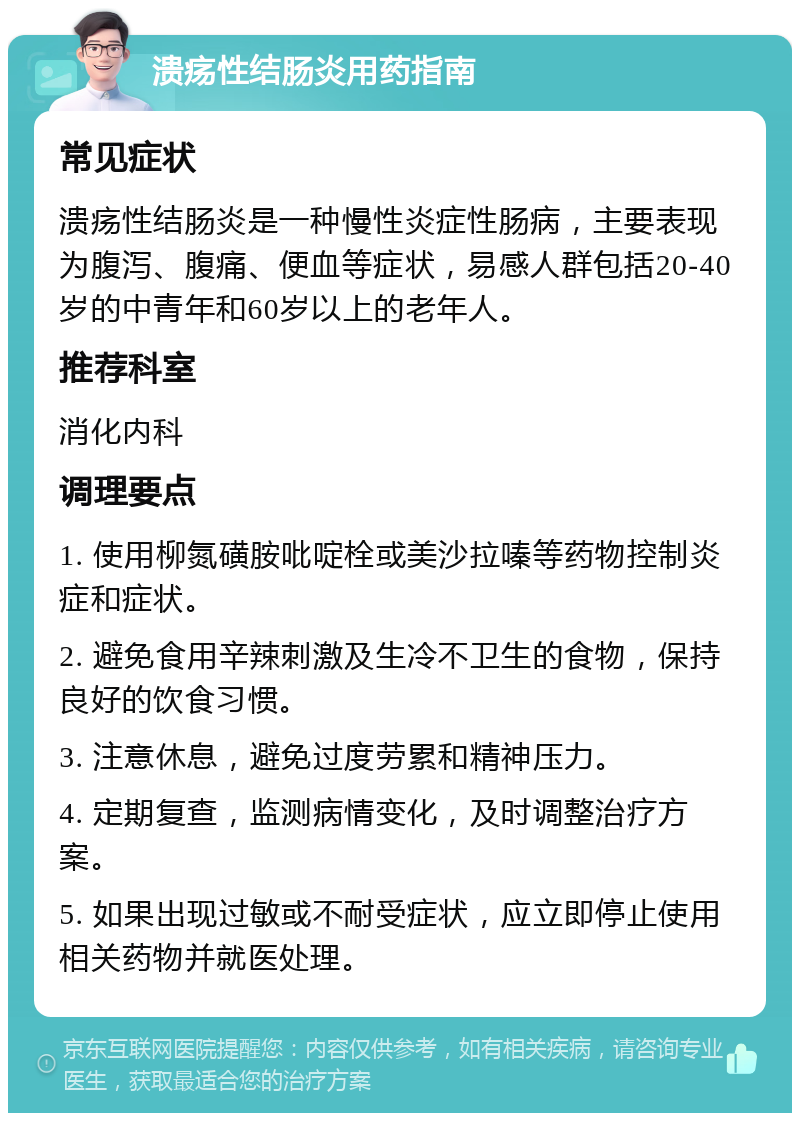 溃疡性结肠炎用药指南 常见症状 溃疡性结肠炎是一种慢性炎症性肠病，主要表现为腹泻、腹痛、便血等症状，易感人群包括20-40岁的中青年和60岁以上的老年人。 推荐科室 消化内科 调理要点 1. 使用柳氮磺胺吡啶栓或美沙拉嗪等药物控制炎症和症状。 2. 避免食用辛辣刺激及生冷不卫生的食物，保持良好的饮食习惯。 3. 注意休息，避免过度劳累和精神压力。 4. 定期复查，监测病情变化，及时调整治疗方案。 5. 如果出现过敏或不耐受症状，应立即停止使用相关药物并就医处理。