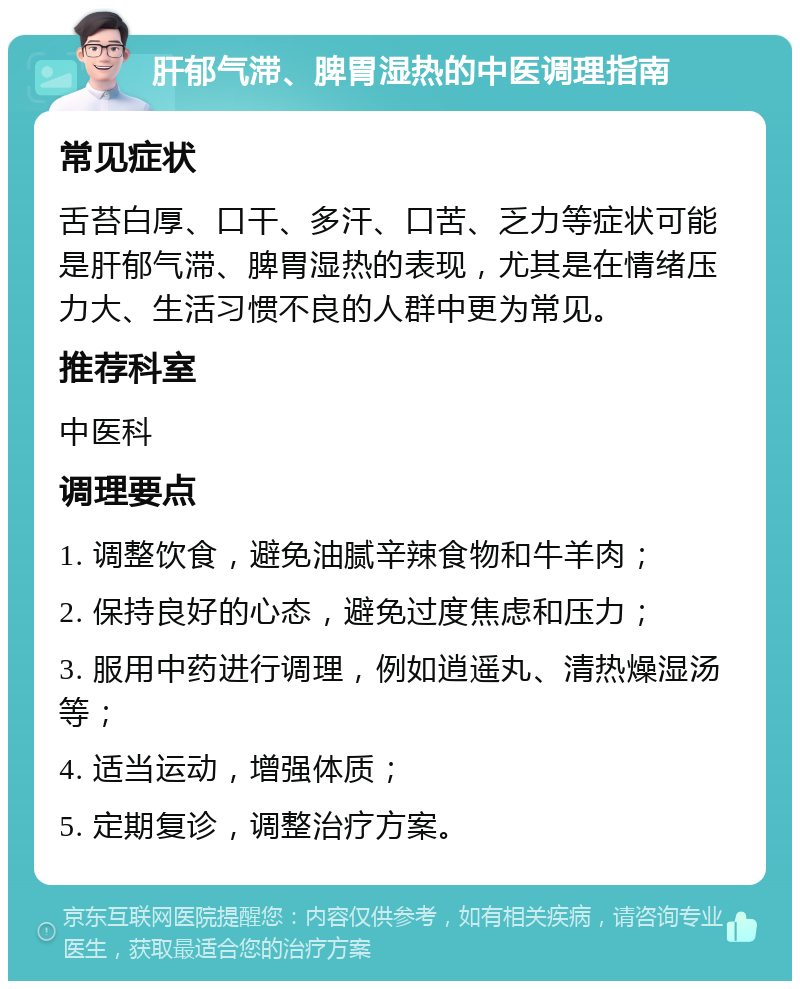 肝郁气滞、脾胃湿热的中医调理指南 常见症状 舌苔白厚、口干、多汗、口苦、乏力等症状可能是肝郁气滞、脾胃湿热的表现，尤其是在情绪压力大、生活习惯不良的人群中更为常见。 推荐科室 中医科 调理要点 1. 调整饮食，避免油腻辛辣食物和牛羊肉； 2. 保持良好的心态，避免过度焦虑和压力； 3. 服用中药进行调理，例如逍遥丸、清热燥湿汤等； 4. 适当运动，增强体质； 5. 定期复诊，调整治疗方案。