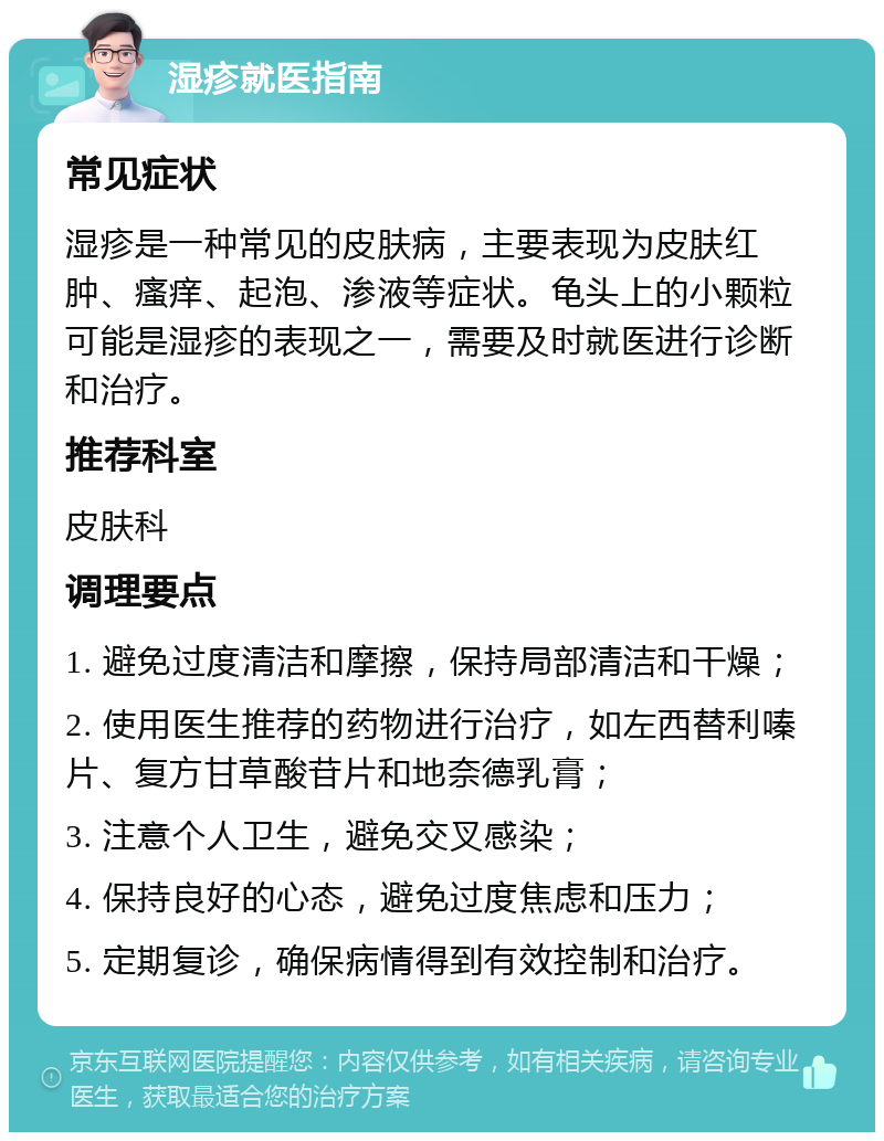 湿疹就医指南 常见症状 湿疹是一种常见的皮肤病，主要表现为皮肤红肿、瘙痒、起泡、渗液等症状。龟头上的小颗粒可能是湿疹的表现之一，需要及时就医进行诊断和治疗。 推荐科室 皮肤科 调理要点 1. 避免过度清洁和摩擦，保持局部清洁和干燥； 2. 使用医生推荐的药物进行治疗，如左西替利嗪片、复方甘草酸苷片和地奈德乳膏； 3. 注意个人卫生，避免交叉感染； 4. 保持良好的心态，避免过度焦虑和压力； 5. 定期复诊，确保病情得到有效控制和治疗。