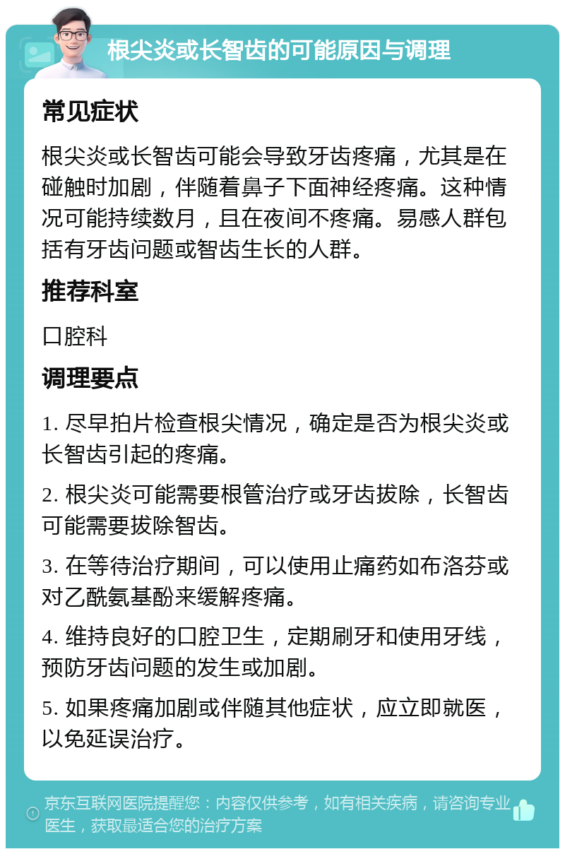 根尖炎或长智齿的可能原因与调理 常见症状 根尖炎或长智齿可能会导致牙齿疼痛，尤其是在碰触时加剧，伴随着鼻子下面神经疼痛。这种情况可能持续数月，且在夜间不疼痛。易感人群包括有牙齿问题或智齿生长的人群。 推荐科室 口腔科 调理要点 1. 尽早拍片检查根尖情况，确定是否为根尖炎或长智齿引起的疼痛。 2. 根尖炎可能需要根管治疗或牙齿拔除，长智齿可能需要拔除智齿。 3. 在等待治疗期间，可以使用止痛药如布洛芬或对乙酰氨基酚来缓解疼痛。 4. 维持良好的口腔卫生，定期刷牙和使用牙线，预防牙齿问题的发生或加剧。 5. 如果疼痛加剧或伴随其他症状，应立即就医，以免延误治疗。