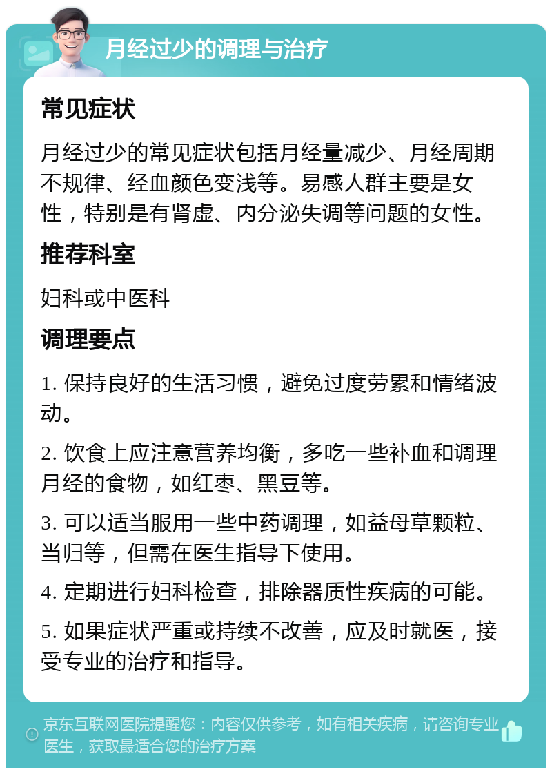 月经过少的调理与治疗 常见症状 月经过少的常见症状包括月经量减少、月经周期不规律、经血颜色变浅等。易感人群主要是女性，特别是有肾虚、内分泌失调等问题的女性。 推荐科室 妇科或中医科 调理要点 1. 保持良好的生活习惯，避免过度劳累和情绪波动。 2. 饮食上应注意营养均衡，多吃一些补血和调理月经的食物，如红枣、黑豆等。 3. 可以适当服用一些中药调理，如益母草颗粒、当归等，但需在医生指导下使用。 4. 定期进行妇科检查，排除器质性疾病的可能。 5. 如果症状严重或持续不改善，应及时就医，接受专业的治疗和指导。