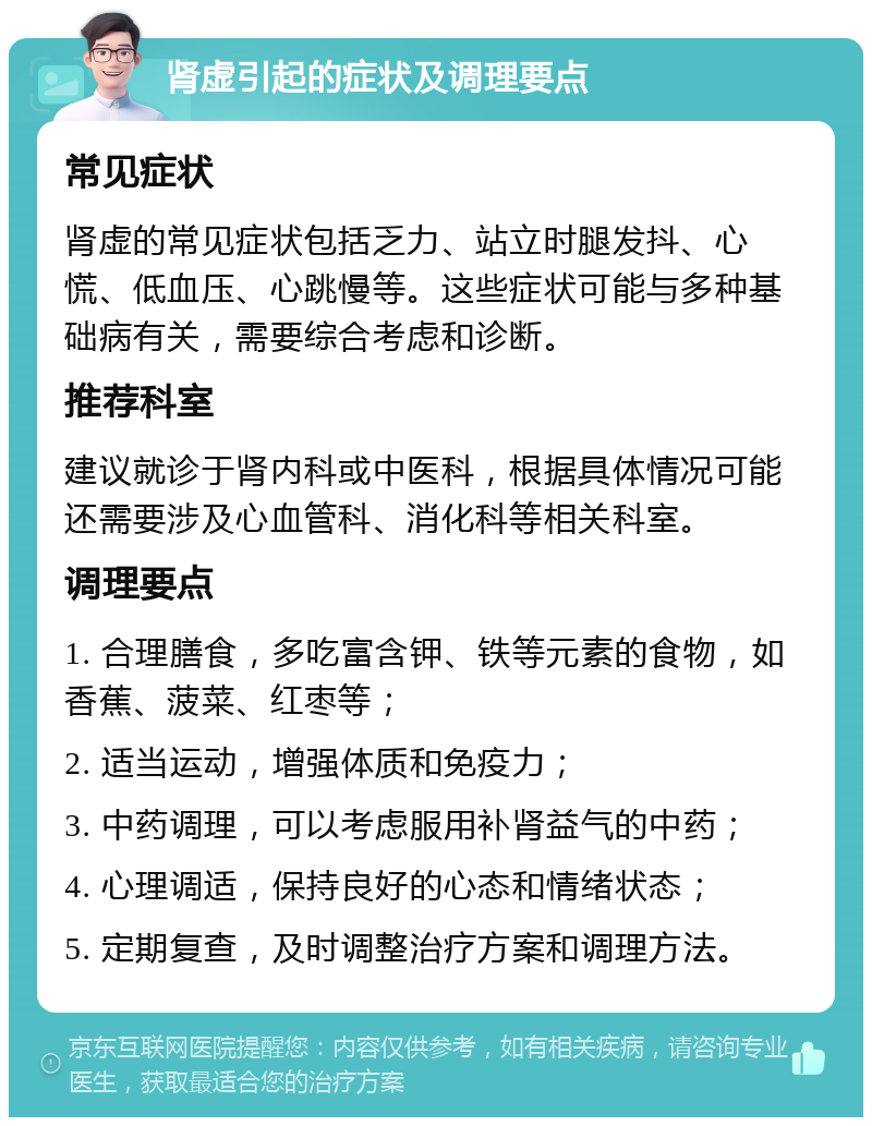 肾虚引起的症状及调理要点 常见症状 肾虚的常见症状包括乏力、站立时腿发抖、心慌、低血压、心跳慢等。这些症状可能与多种基础病有关，需要综合考虑和诊断。 推荐科室 建议就诊于肾内科或中医科，根据具体情况可能还需要涉及心血管科、消化科等相关科室。 调理要点 1. 合理膳食，多吃富含钾、铁等元素的食物，如香蕉、菠菜、红枣等； 2. 适当运动，增强体质和免疫力； 3. 中药调理，可以考虑服用补肾益气的中药； 4. 心理调适，保持良好的心态和情绪状态； 5. 定期复查，及时调整治疗方案和调理方法。