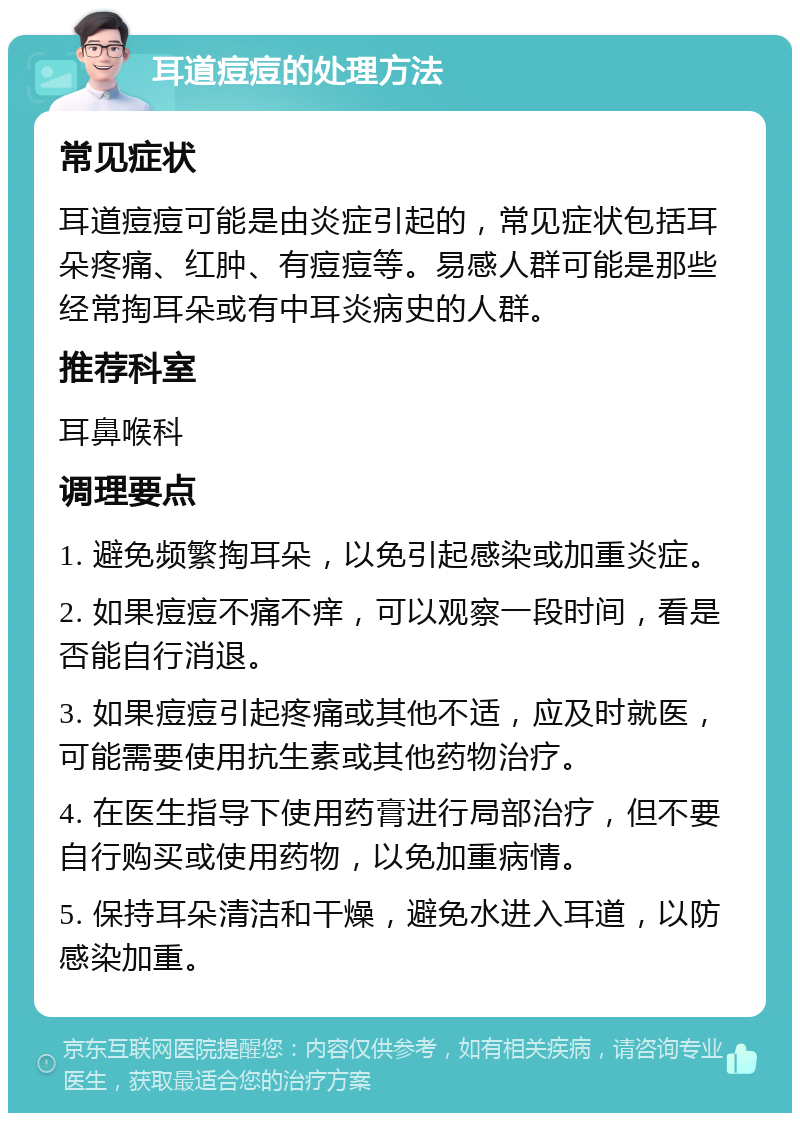 耳道痘痘的处理方法 常见症状 耳道痘痘可能是由炎症引起的，常见症状包括耳朵疼痛、红肿、有痘痘等。易感人群可能是那些经常掏耳朵或有中耳炎病史的人群。 推荐科室 耳鼻喉科 调理要点 1. 避免频繁掏耳朵，以免引起感染或加重炎症。 2. 如果痘痘不痛不痒，可以观察一段时间，看是否能自行消退。 3. 如果痘痘引起疼痛或其他不适，应及时就医，可能需要使用抗生素或其他药物治疗。 4. 在医生指导下使用药膏进行局部治疗，但不要自行购买或使用药物，以免加重病情。 5. 保持耳朵清洁和干燥，避免水进入耳道，以防感染加重。