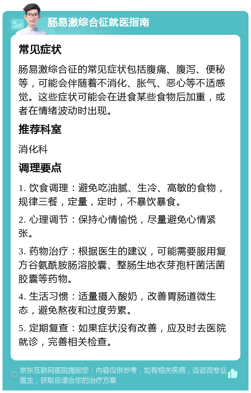 肠易激综合征就医指南 常见症状 肠易激综合征的常见症状包括腹痛、腹泻、便秘等，可能会伴随着不消化、胀气、恶心等不适感觉。这些症状可能会在进食某些食物后加重，或者在情绪波动时出现。 推荐科室 消化科 调理要点 1. 饮食调理：避免吃油腻、生冷、高敏的食物，规律三餐，定量，定时，不暴饮暴食。 2. 心理调节：保持心情愉悦，尽量避免心情紧张。 3. 药物治疗：根据医生的建议，可能需要服用复方谷氨酰胺肠溶胶囊、整肠生地衣芽孢杆菌活菌胶囊等药物。 4. 生活习惯：适量摄入酸奶，改善胃肠道微生态，避免熬夜和过度劳累。 5. 定期复查：如果症状没有改善，应及时去医院就诊，完善相关检查。