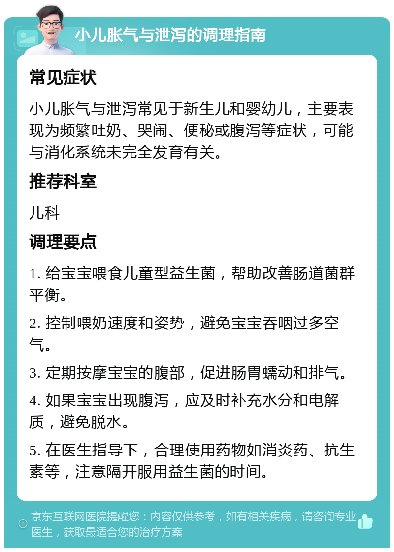 小儿胀气与泄泻的调理指南 常见症状 小儿胀气与泄泻常见于新生儿和婴幼儿，主要表现为频繁吐奶、哭闹、便秘或腹泻等症状，可能与消化系统未完全发育有关。 推荐科室 儿科 调理要点 1. 给宝宝喂食儿童型益生菌，帮助改善肠道菌群平衡。 2. 控制喂奶速度和姿势，避免宝宝吞咽过多空气。 3. 定期按摩宝宝的腹部，促进肠胃蠕动和排气。 4. 如果宝宝出现腹泻，应及时补充水分和电解质，避免脱水。 5. 在医生指导下，合理使用药物如消炎药、抗生素等，注意隔开服用益生菌的时间。