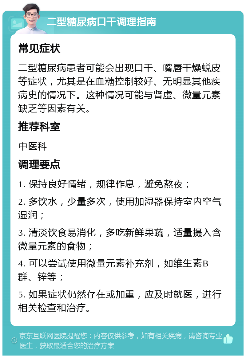 二型糖尿病口干调理指南 常见症状 二型糖尿病患者可能会出现口干、嘴唇干燥蜕皮等症状，尤其是在血糖控制较好、无明显其他疾病史的情况下。这种情况可能与肾虚、微量元素缺乏等因素有关。 推荐科室 中医科 调理要点 1. 保持良好情绪，规律作息，避免熬夜； 2. 多饮水，少量多次，使用加湿器保持室内空气湿润； 3. 清淡饮食易消化，多吃新鲜果蔬，适量摄入含微量元素的食物； 4. 可以尝试使用微量元素补充剂，如维生素B群、锌等； 5. 如果症状仍然存在或加重，应及时就医，进行相关检查和治疗。