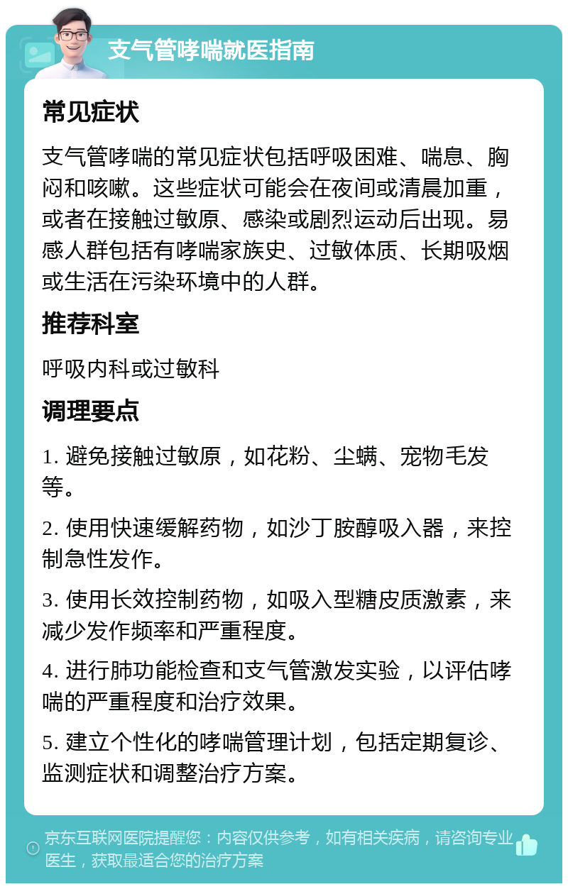 支气管哮喘就医指南 常见症状 支气管哮喘的常见症状包括呼吸困难、喘息、胸闷和咳嗽。这些症状可能会在夜间或清晨加重，或者在接触过敏原、感染或剧烈运动后出现。易感人群包括有哮喘家族史、过敏体质、长期吸烟或生活在污染环境中的人群。 推荐科室 呼吸内科或过敏科 调理要点 1. 避免接触过敏原，如花粉、尘螨、宠物毛发等。 2. 使用快速缓解药物，如沙丁胺醇吸入器，来控制急性发作。 3. 使用长效控制药物，如吸入型糖皮质激素，来减少发作频率和严重程度。 4. 进行肺功能检查和支气管激发实验，以评估哮喘的严重程度和治疗效果。 5. 建立个性化的哮喘管理计划，包括定期复诊、监测症状和调整治疗方案。