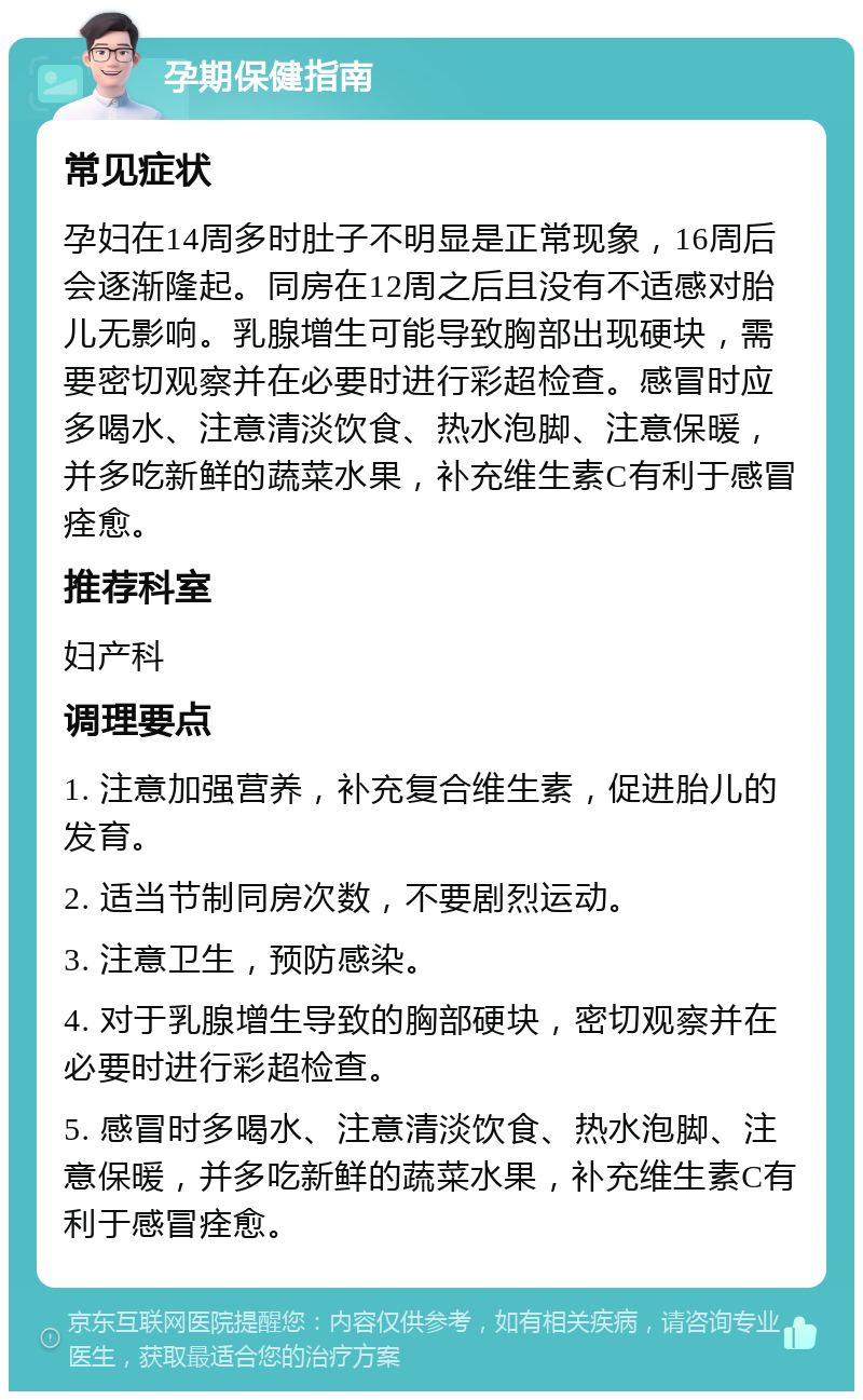 孕期保健指南 常见症状 孕妇在14周多时肚子不明显是正常现象，16周后会逐渐隆起。同房在12周之后且没有不适感对胎儿无影响。乳腺增生可能导致胸部出现硬块，需要密切观察并在必要时进行彩超检查。感冒时应多喝水、注意清淡饮食、热水泡脚、注意保暖，并多吃新鲜的蔬菜水果，补充维生素C有利于感冒痊愈。 推荐科室 妇产科 调理要点 1. 注意加强营养，补充复合维生素，促进胎儿的发育。 2. 适当节制同房次数，不要剧烈运动。 3. 注意卫生，预防感染。 4. 对于乳腺增生导致的胸部硬块，密切观察并在必要时进行彩超检查。 5. 感冒时多喝水、注意清淡饮食、热水泡脚、注意保暖，并多吃新鲜的蔬菜水果，补充维生素C有利于感冒痊愈。