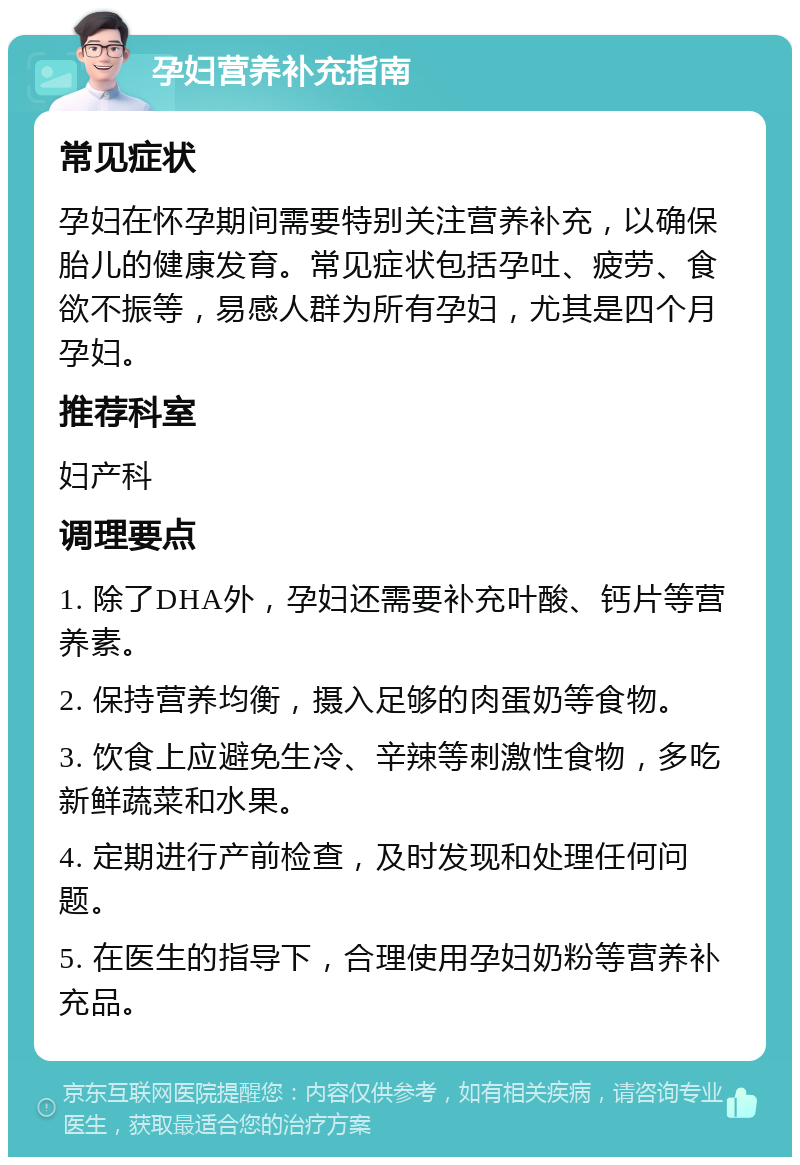 孕妇营养补充指南 常见症状 孕妇在怀孕期间需要特别关注营养补充，以确保胎儿的健康发育。常见症状包括孕吐、疲劳、食欲不振等，易感人群为所有孕妇，尤其是四个月孕妇。 推荐科室 妇产科 调理要点 1. 除了DHA外，孕妇还需要补充叶酸、钙片等营养素。 2. 保持营养均衡，摄入足够的肉蛋奶等食物。 3. 饮食上应避免生冷、辛辣等刺激性食物，多吃新鲜蔬菜和水果。 4. 定期进行产前检查，及时发现和处理任何问题。 5. 在医生的指导下，合理使用孕妇奶粉等营养补充品。