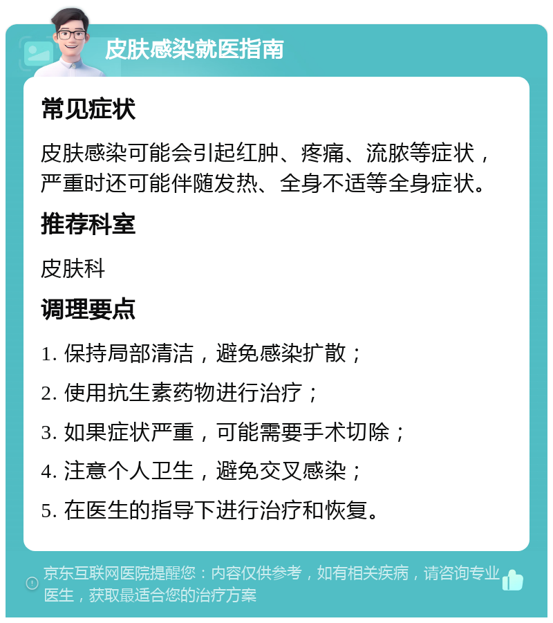 皮肤感染就医指南 常见症状 皮肤感染可能会引起红肿、疼痛、流脓等症状，严重时还可能伴随发热、全身不适等全身症状。 推荐科室 皮肤科 调理要点 1. 保持局部清洁，避免感染扩散； 2. 使用抗生素药物进行治疗； 3. 如果症状严重，可能需要手术切除； 4. 注意个人卫生，避免交叉感染； 5. 在医生的指导下进行治疗和恢复。