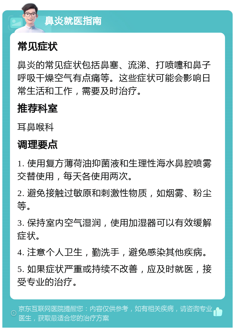 鼻炎就医指南 常见症状 鼻炎的常见症状包括鼻塞、流涕、打喷嚏和鼻子呼吸干燥空气有点痛等。这些症状可能会影响日常生活和工作，需要及时治疗。 推荐科室 耳鼻喉科 调理要点 1. 使用复方薄荷油抑菌液和生理性海水鼻腔喷雾交替使用，每天各使用两次。 2. 避免接触过敏原和刺激性物质，如烟雾、粉尘等。 3. 保持室内空气湿润，使用加湿器可以有效缓解症状。 4. 注意个人卫生，勤洗手，避免感染其他疾病。 5. 如果症状严重或持续不改善，应及时就医，接受专业的治疗。