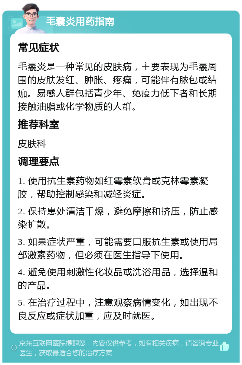 毛囊炎用药指南 常见症状 毛囊炎是一种常见的皮肤病，主要表现为毛囊周围的皮肤发红、肿胀、疼痛，可能伴有脓包或结痂。易感人群包括青少年、免疫力低下者和长期接触油脂或化学物质的人群。 推荐科室 皮肤科 调理要点 1. 使用抗生素药物如红霉素软膏或克林霉素凝胶，帮助控制感染和减轻炎症。 2. 保持患处清洁干燥，避免摩擦和挤压，防止感染扩散。 3. 如果症状严重，可能需要口服抗生素或使用局部激素药物，但必须在医生指导下使用。 4. 避免使用刺激性化妆品或洗浴用品，选择温和的产品。 5. 在治疗过程中，注意观察病情变化，如出现不良反应或症状加重，应及时就医。