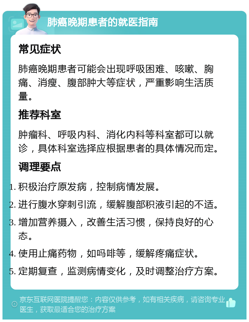 肺癌晚期患者的就医指南 常见症状 肺癌晚期患者可能会出现呼吸困难、咳嗽、胸痛、消瘦、腹部肿大等症状，严重影响生活质量。 推荐科室 肿瘤科、呼吸内科、消化内科等科室都可以就诊，具体科室选择应根据患者的具体情况而定。 调理要点 积极治疗原发病，控制病情发展。 进行腹水穿刺引流，缓解腹部积液引起的不适。 增加营养摄入，改善生活习惯，保持良好的心态。 使用止痛药物，如吗啡等，缓解疼痛症状。 定期复查，监测病情变化，及时调整治疗方案。