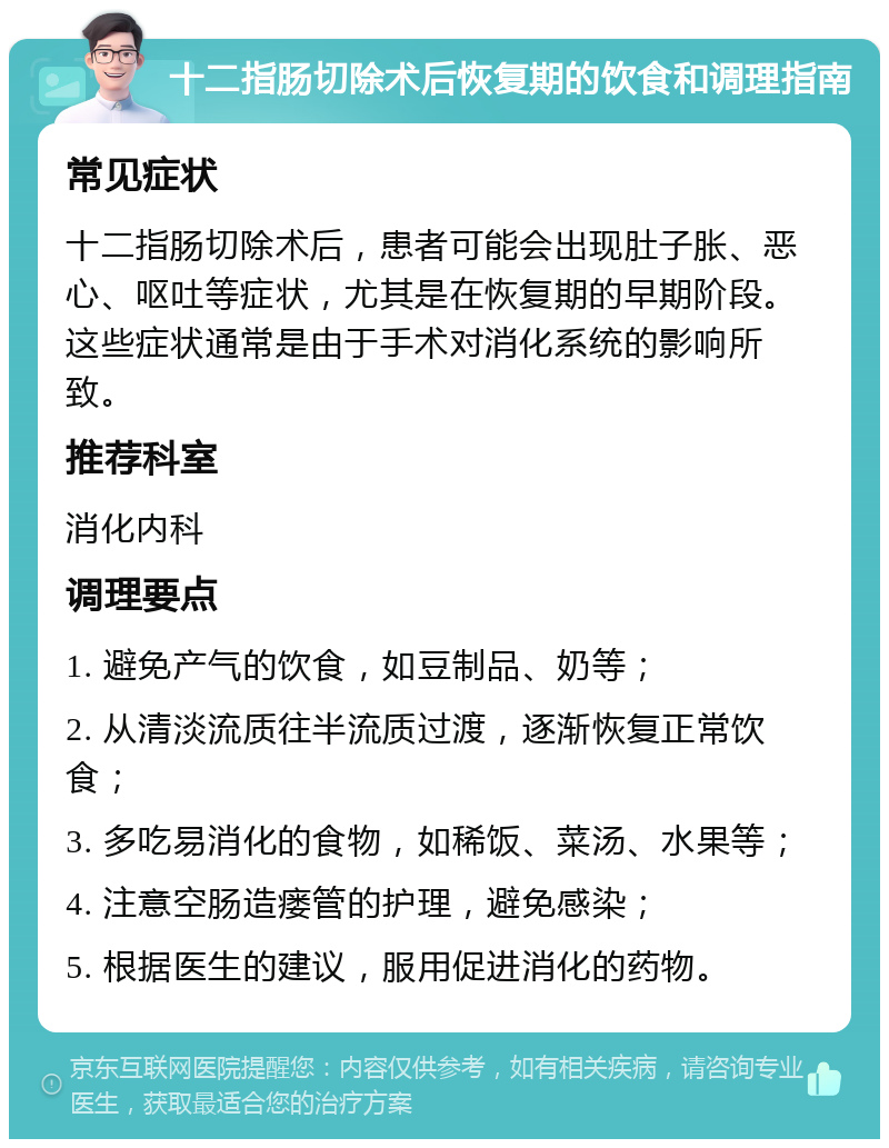 十二指肠切除术后恢复期的饮食和调理指南 常见症状 十二指肠切除术后，患者可能会出现肚子胀、恶心、呕吐等症状，尤其是在恢复期的早期阶段。这些症状通常是由于手术对消化系统的影响所致。 推荐科室 消化内科 调理要点 1. 避免产气的饮食，如豆制品、奶等； 2. 从清淡流质往半流质过渡，逐渐恢复正常饮食； 3. 多吃易消化的食物，如稀饭、菜汤、水果等； 4. 注意空肠造瘘管的护理，避免感染； 5. 根据医生的建议，服用促进消化的药物。