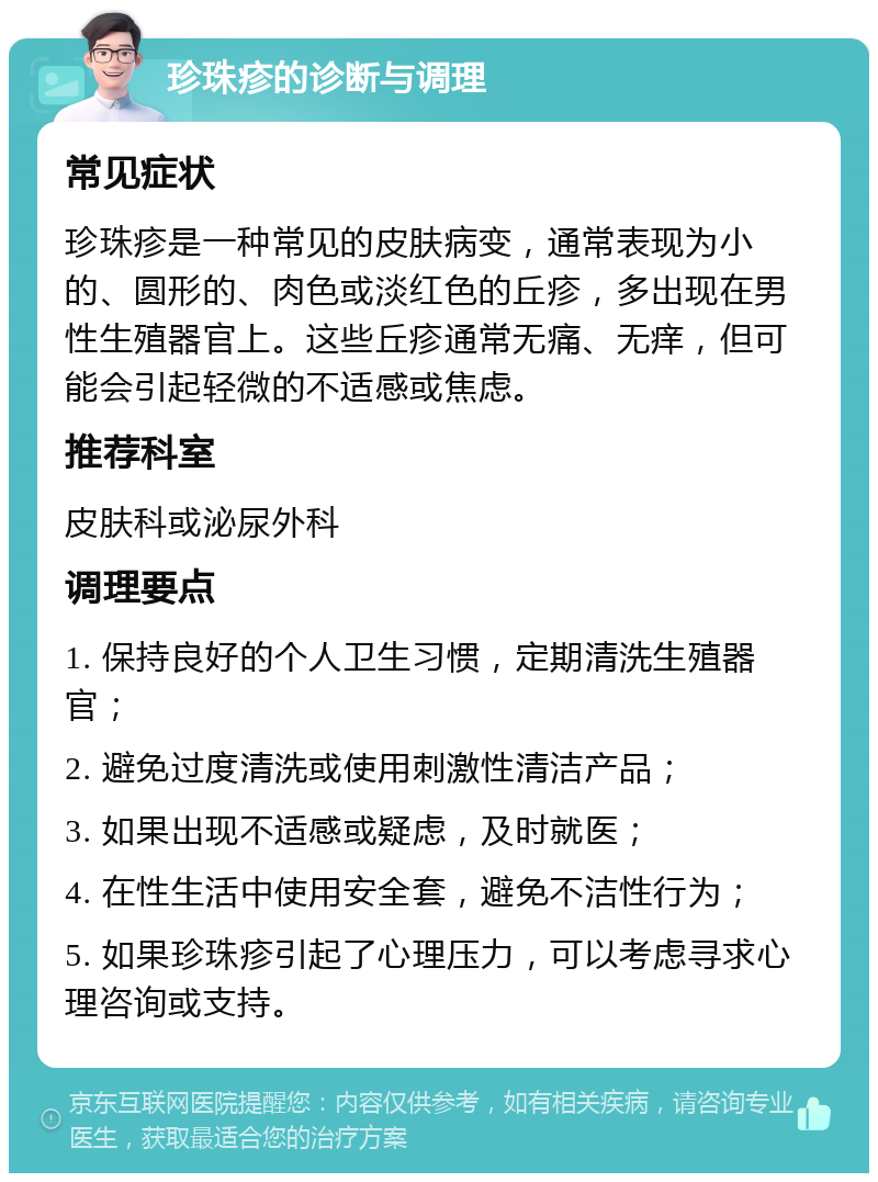 珍珠疹的诊断与调理 常见症状 珍珠疹是一种常见的皮肤病变，通常表现为小的、圆形的、肉色或淡红色的丘疹，多出现在男性生殖器官上。这些丘疹通常无痛、无痒，但可能会引起轻微的不适感或焦虑。 推荐科室 皮肤科或泌尿外科 调理要点 1. 保持良好的个人卫生习惯，定期清洗生殖器官； 2. 避免过度清洗或使用刺激性清洁产品； 3. 如果出现不适感或疑虑，及时就医； 4. 在性生活中使用安全套，避免不洁性行为； 5. 如果珍珠疹引起了心理压力，可以考虑寻求心理咨询或支持。