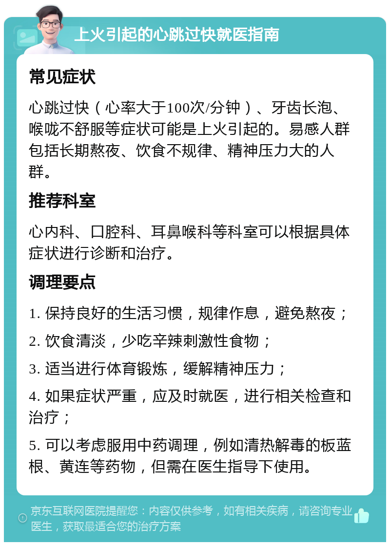 上火引起的心跳过快就医指南 常见症状 心跳过快（心率大于100次/分钟）、牙齿长泡、喉咙不舒服等症状可能是上火引起的。易感人群包括长期熬夜、饮食不规律、精神压力大的人群。 推荐科室 心内科、口腔科、耳鼻喉科等科室可以根据具体症状进行诊断和治疗。 调理要点 1. 保持良好的生活习惯，规律作息，避免熬夜； 2. 饮食清淡，少吃辛辣刺激性食物； 3. 适当进行体育锻炼，缓解精神压力； 4. 如果症状严重，应及时就医，进行相关检查和治疗； 5. 可以考虑服用中药调理，例如清热解毒的板蓝根、黄连等药物，但需在医生指导下使用。