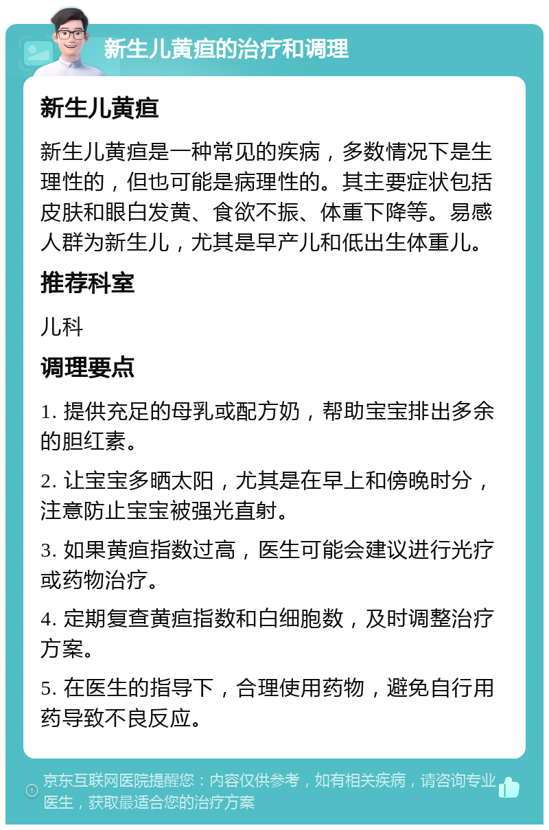 新生儿黄疸的治疗和调理 新生儿黄疸 新生儿黄疸是一种常见的疾病，多数情况下是生理性的，但也可能是病理性的。其主要症状包括皮肤和眼白发黄、食欲不振、体重下降等。易感人群为新生儿，尤其是早产儿和低出生体重儿。 推荐科室 儿科 调理要点 1. 提供充足的母乳或配方奶，帮助宝宝排出多余的胆红素。 2. 让宝宝多晒太阳，尤其是在早上和傍晚时分，注意防止宝宝被强光直射。 3. 如果黄疸指数过高，医生可能会建议进行光疗或药物治疗。 4. 定期复查黄疸指数和白细胞数，及时调整治疗方案。 5. 在医生的指导下，合理使用药物，避免自行用药导致不良反应。