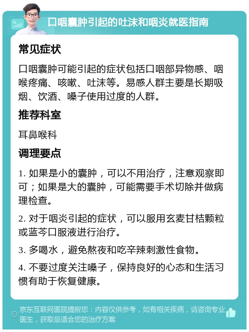 口咽囊肿引起的吐沫和咽炎就医指南 常见症状 口咽囊肿可能引起的症状包括口咽部异物感、咽喉疼痛、咳嗽、吐沫等。易感人群主要是长期吸烟、饮酒、嗓子使用过度的人群。 推荐科室 耳鼻喉科 调理要点 1. 如果是小的囊肿，可以不用治疗，注意观察即可；如果是大的囊肿，可能需要手术切除并做病理检查。 2. 对于咽炎引起的症状，可以服用玄麦甘桔颗粒或蓝芩口服液进行治疗。 3. 多喝水，避免熬夜和吃辛辣刺激性食物。 4. 不要过度关注嗓子，保持良好的心态和生活习惯有助于恢复健康。