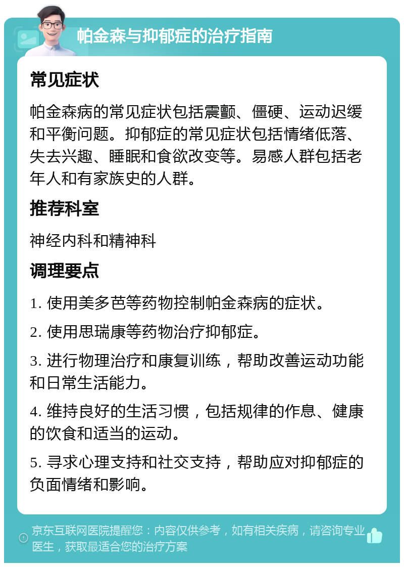 帕金森与抑郁症的治疗指南 常见症状 帕金森病的常见症状包括震颤、僵硬、运动迟缓和平衡问题。抑郁症的常见症状包括情绪低落、失去兴趣、睡眠和食欲改变等。易感人群包括老年人和有家族史的人群。 推荐科室 神经内科和精神科 调理要点 1. 使用美多芭等药物控制帕金森病的症状。 2. 使用思瑞康等药物治疗抑郁症。 3. 进行物理治疗和康复训练，帮助改善运动功能和日常生活能力。 4. 维持良好的生活习惯，包括规律的作息、健康的饮食和适当的运动。 5. 寻求心理支持和社交支持，帮助应对抑郁症的负面情绪和影响。