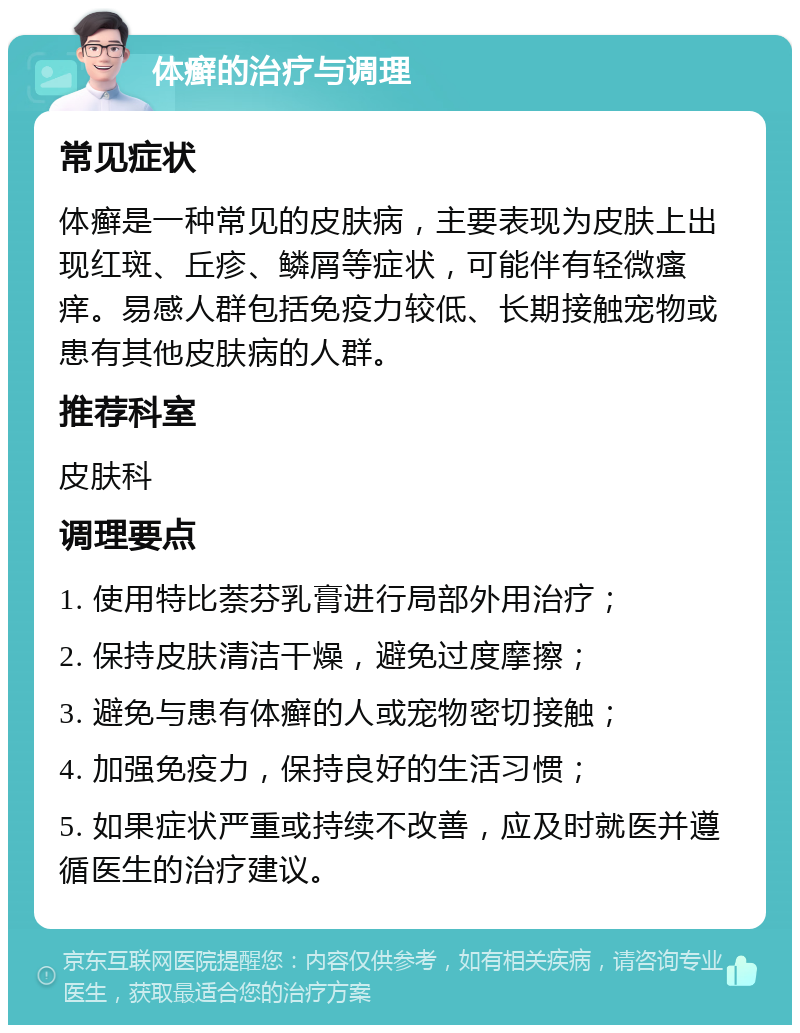 体癣的治疗与调理 常见症状 体癣是一种常见的皮肤病，主要表现为皮肤上出现红斑、丘疹、鳞屑等症状，可能伴有轻微瘙痒。易感人群包括免疫力较低、长期接触宠物或患有其他皮肤病的人群。 推荐科室 皮肤科 调理要点 1. 使用特比萘芬乳膏进行局部外用治疗； 2. 保持皮肤清洁干燥，避免过度摩擦； 3. 避免与患有体癣的人或宠物密切接触； 4. 加强免疫力，保持良好的生活习惯； 5. 如果症状严重或持续不改善，应及时就医并遵循医生的治疗建议。