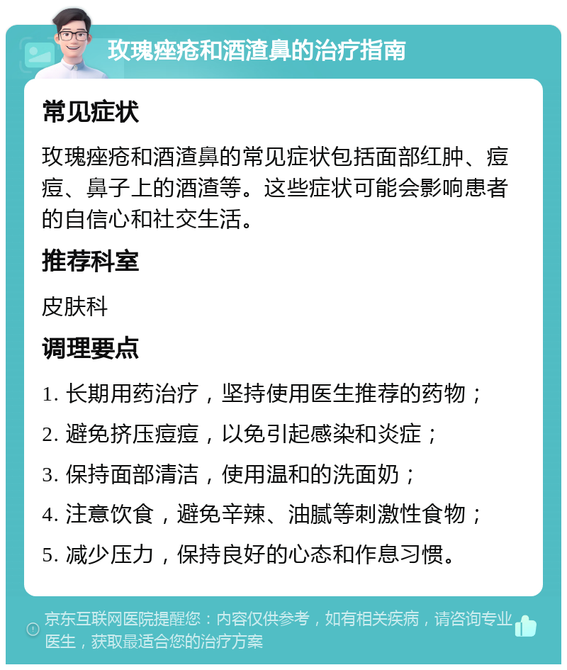 玫瑰痤疮和酒渣鼻的治疗指南 常见症状 玫瑰痤疮和酒渣鼻的常见症状包括面部红肿、痘痘、鼻子上的酒渣等。这些症状可能会影响患者的自信心和社交生活。 推荐科室 皮肤科 调理要点 1. 长期用药治疗，坚持使用医生推荐的药物； 2. 避免挤压痘痘，以免引起感染和炎症； 3. 保持面部清洁，使用温和的洗面奶； 4. 注意饮食，避免辛辣、油腻等刺激性食物； 5. 减少压力，保持良好的心态和作息习惯。