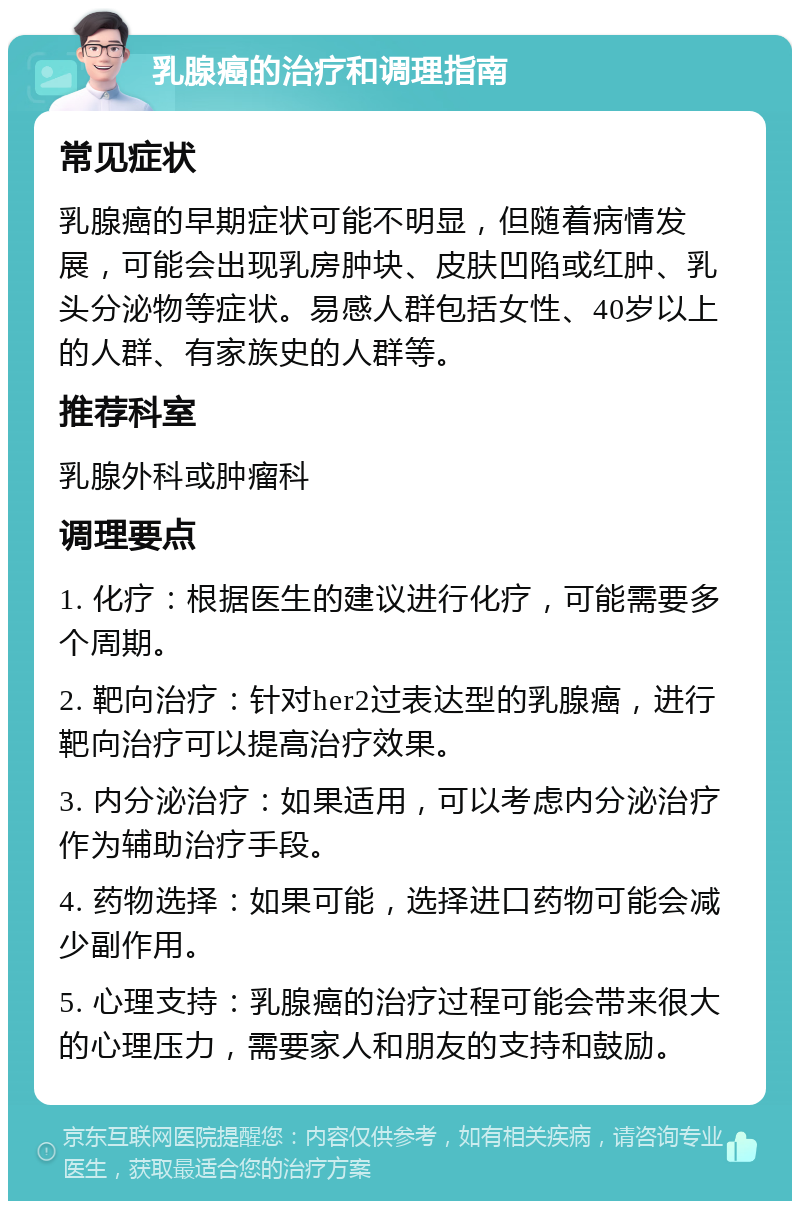 乳腺癌的治疗和调理指南 常见症状 乳腺癌的早期症状可能不明显，但随着病情发展，可能会出现乳房肿块、皮肤凹陷或红肿、乳头分泌物等症状。易感人群包括女性、40岁以上的人群、有家族史的人群等。 推荐科室 乳腺外科或肿瘤科 调理要点 1. 化疗：根据医生的建议进行化疗，可能需要多个周期。 2. 靶向治疗：针对her2过表达型的乳腺癌，进行靶向治疗可以提高治疗效果。 3. 内分泌治疗：如果适用，可以考虑内分泌治疗作为辅助治疗手段。 4. 药物选择：如果可能，选择进口药物可能会减少副作用。 5. 心理支持：乳腺癌的治疗过程可能会带来很大的心理压力，需要家人和朋友的支持和鼓励。