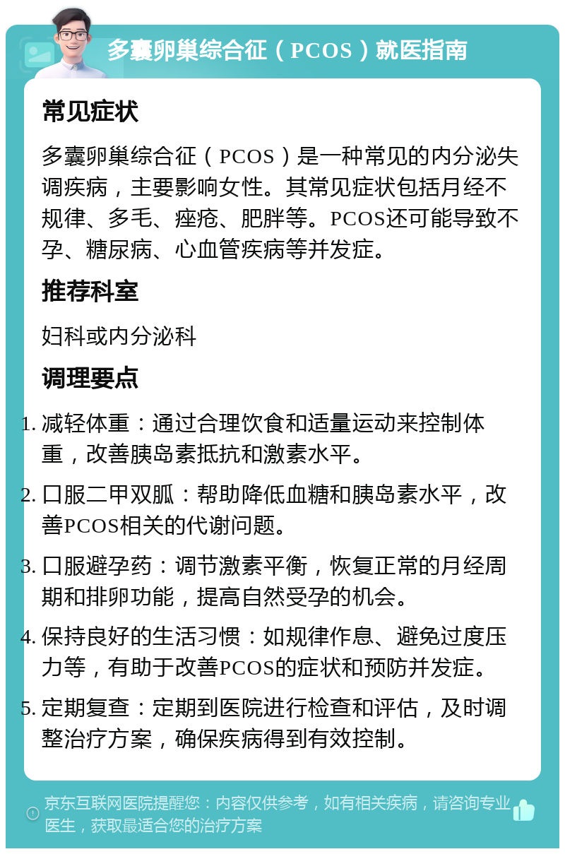 多囊卵巢综合征（PCOS）就医指南 常见症状 多囊卵巢综合征（PCOS）是一种常见的内分泌失调疾病，主要影响女性。其常见症状包括月经不规律、多毛、痤疮、肥胖等。PCOS还可能导致不孕、糖尿病、心血管疾病等并发症。 推荐科室 妇科或内分泌科 调理要点 减轻体重：通过合理饮食和适量运动来控制体重，改善胰岛素抵抗和激素水平。 口服二甲双胍：帮助降低血糖和胰岛素水平，改善PCOS相关的代谢问题。 口服避孕药：调节激素平衡，恢复正常的月经周期和排卵功能，提高自然受孕的机会。 保持良好的生活习惯：如规律作息、避免过度压力等，有助于改善PCOS的症状和预防并发症。 定期复查：定期到医院进行检查和评估，及时调整治疗方案，确保疾病得到有效控制。