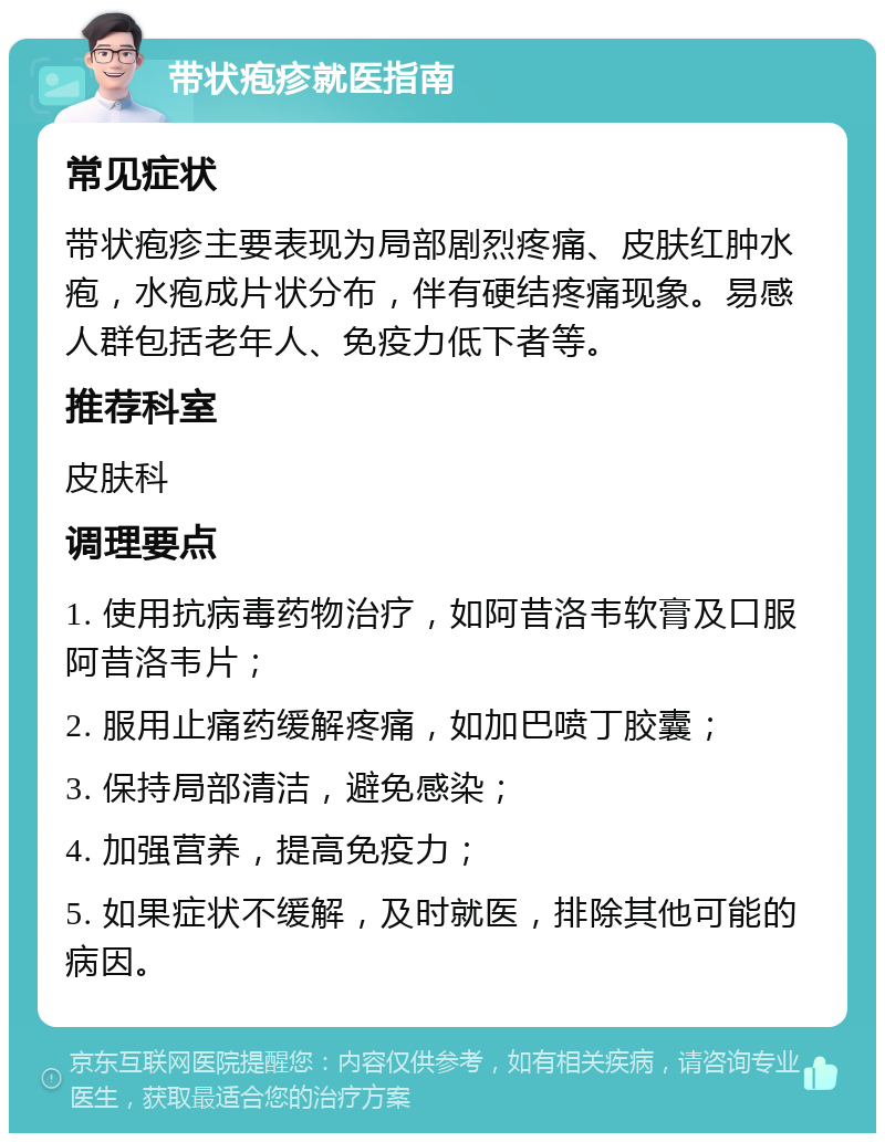 带状疱疹就医指南 常见症状 带状疱疹主要表现为局部剧烈疼痛、皮肤红肿水疱，水疱成片状分布，伴有硬结疼痛现象。易感人群包括老年人、免疫力低下者等。 推荐科室 皮肤科 调理要点 1. 使用抗病毒药物治疗，如阿昔洛韦软膏及口服阿昔洛韦片； 2. 服用止痛药缓解疼痛，如加巴喷丁胶囊； 3. 保持局部清洁，避免感染； 4. 加强营养，提高免疫力； 5. 如果症状不缓解，及时就医，排除其他可能的病因。