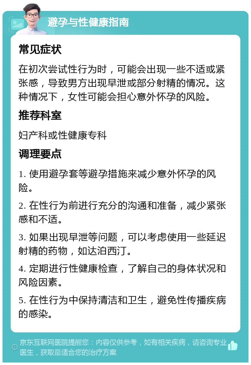 避孕与性健康指南 常见症状 在初次尝试性行为时，可能会出现一些不适或紧张感，导致男方出现早泄或部分射精的情况。这种情况下，女性可能会担心意外怀孕的风险。 推荐科室 妇产科或性健康专科 调理要点 1. 使用避孕套等避孕措施来减少意外怀孕的风险。 2. 在性行为前进行充分的沟通和准备，减少紧张感和不适。 3. 如果出现早泄等问题，可以考虑使用一些延迟射精的药物，如达泊西汀。 4. 定期进行性健康检查，了解自己的身体状况和风险因素。 5. 在性行为中保持清洁和卫生，避免性传播疾病的感染。