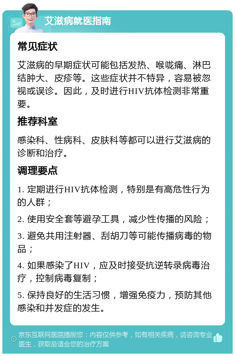 艾滋病就医指南 常见症状 艾滋病的早期症状可能包括发热、喉咙痛、淋巴结肿大、皮疹等。这些症状并不特异，容易被忽视或误诊。因此，及时进行HIV抗体检测非常重要。 推荐科室 感染科、性病科、皮肤科等都可以进行艾滋病的诊断和治疗。 调理要点 1. 定期进行HIV抗体检测，特别是有高危性行为的人群； 2. 使用安全套等避孕工具，减少性传播的风险； 3. 避免共用注射器、刮胡刀等可能传播病毒的物品； 4. 如果感染了HIV，应及时接受抗逆转录病毒治疗，控制病毒复制； 5. 保持良好的生活习惯，增强免疫力，预防其他感染和并发症的发生。