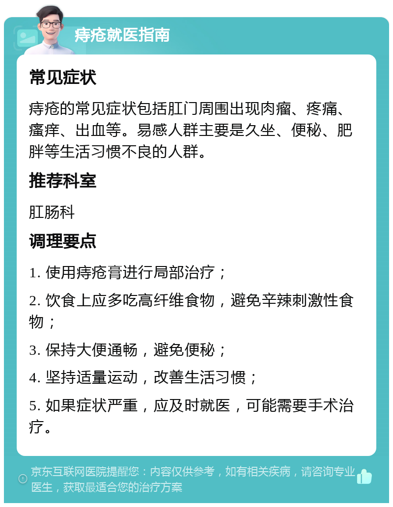 痔疮就医指南 常见症状 痔疮的常见症状包括肛门周围出现肉瘤、疼痛、瘙痒、出血等。易感人群主要是久坐、便秘、肥胖等生活习惯不良的人群。 推荐科室 肛肠科 调理要点 1. 使用痔疮膏进行局部治疗； 2. 饮食上应多吃高纤维食物，避免辛辣刺激性食物； 3. 保持大便通畅，避免便秘； 4. 坚持适量运动，改善生活习惯； 5. 如果症状严重，应及时就医，可能需要手术治疗。