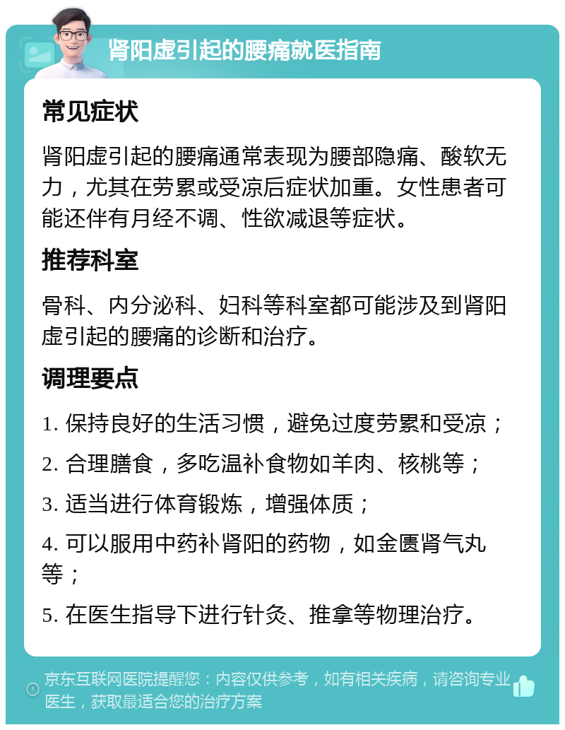 肾阳虚引起的腰痛就医指南 常见症状 肾阳虚引起的腰痛通常表现为腰部隐痛、酸软无力，尤其在劳累或受凉后症状加重。女性患者可能还伴有月经不调、性欲减退等症状。 推荐科室 骨科、内分泌科、妇科等科室都可能涉及到肾阳虚引起的腰痛的诊断和治疗。 调理要点 1. 保持良好的生活习惯，避免过度劳累和受凉； 2. 合理膳食，多吃温补食物如羊肉、核桃等； 3. 适当进行体育锻炼，增强体质； 4. 可以服用中药补肾阳的药物，如金匮肾气丸等； 5. 在医生指导下进行针灸、推拿等物理治疗。