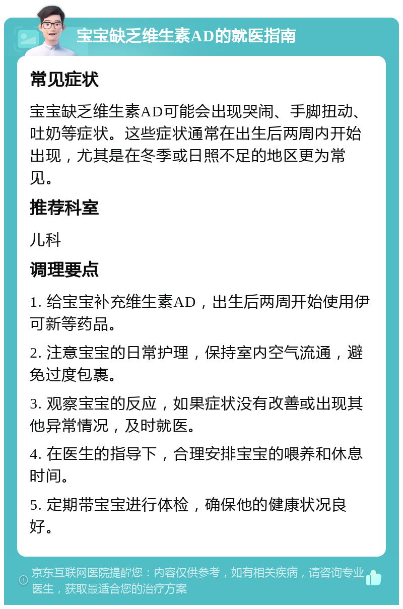 宝宝缺乏维生素AD的就医指南 常见症状 宝宝缺乏维生素AD可能会出现哭闹、手脚扭动、吐奶等症状。这些症状通常在出生后两周内开始出现，尤其是在冬季或日照不足的地区更为常见。 推荐科室 儿科 调理要点 1. 给宝宝补充维生素AD，出生后两周开始使用伊可新等药品。 2. 注意宝宝的日常护理，保持室内空气流通，避免过度包裹。 3. 观察宝宝的反应，如果症状没有改善或出现其他异常情况，及时就医。 4. 在医生的指导下，合理安排宝宝的喂养和休息时间。 5. 定期带宝宝进行体检，确保他的健康状况良好。