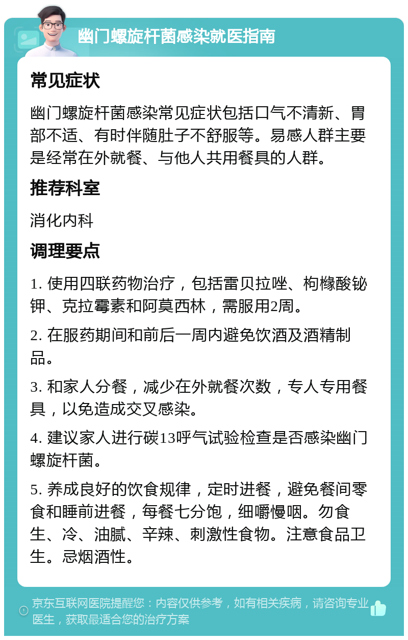 幽门螺旋杆菌感染就医指南 常见症状 幽门螺旋杆菌感染常见症状包括口气不清新、胃部不适、有时伴随肚子不舒服等。易感人群主要是经常在外就餐、与他人共用餐具的人群。 推荐科室 消化内科 调理要点 1. 使用四联药物治疗，包括雷贝拉唑、枸橼酸铋钾、克拉霉素和阿莫西林，需服用2周。 2. 在服药期间和前后一周内避免饮酒及酒精制品。 3. 和家人分餐，减少在外就餐次数，专人专用餐具，以免造成交叉感染。 4. 建议家人进行碳13呼气试验检查是否感染幽门螺旋杆菌。 5. 养成良好的饮食规律，定时进餐，避免餐间零食和睡前进餐，每餐七分饱，细嚼慢咽。勿食生、冷、油腻、辛辣、刺激性食物。注意食品卫生。忌烟酒性。