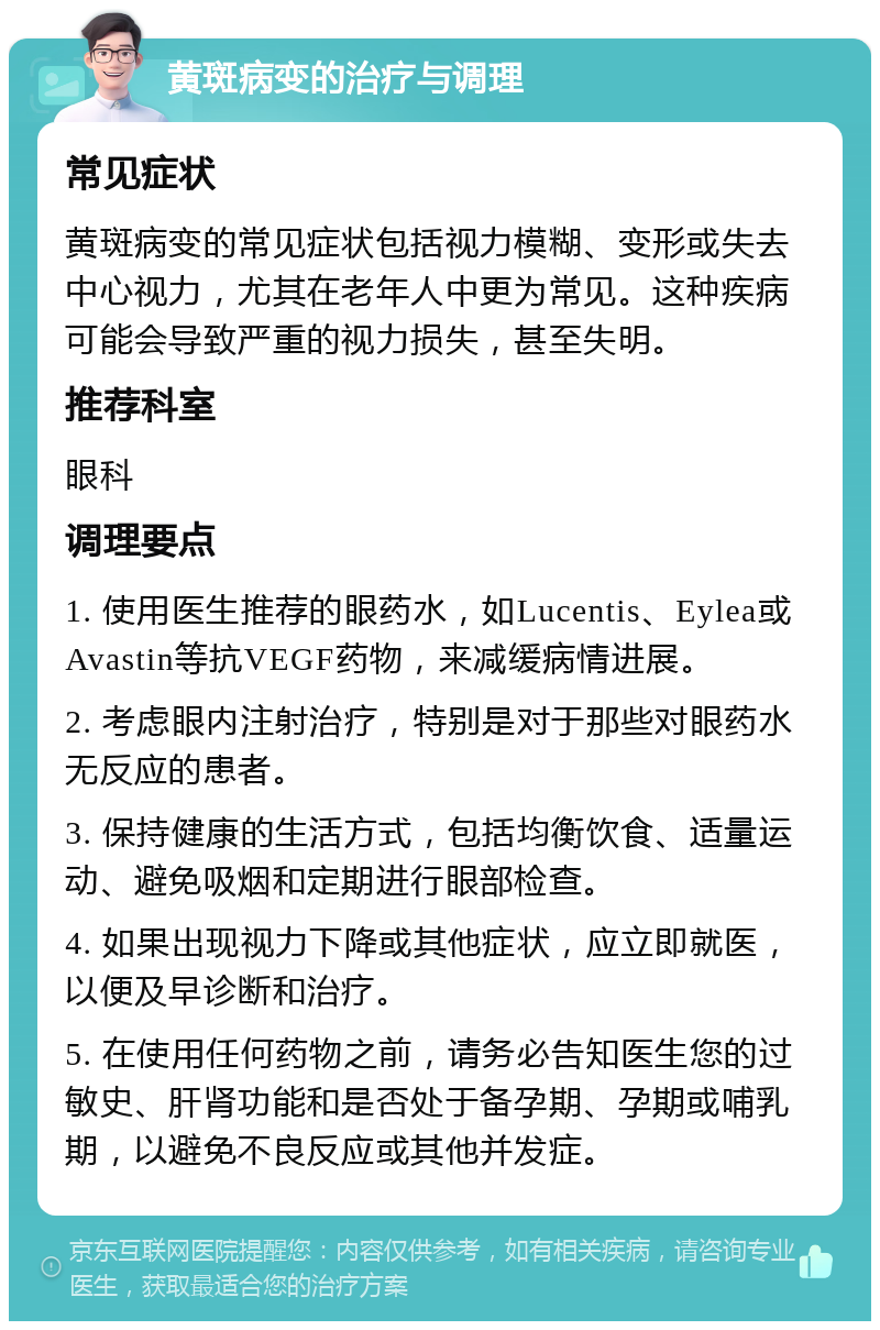 黄斑病变的治疗与调理 常见症状 黄斑病变的常见症状包括视力模糊、变形或失去中心视力，尤其在老年人中更为常见。这种疾病可能会导致严重的视力损失，甚至失明。 推荐科室 眼科 调理要点 1. 使用医生推荐的眼药水，如Lucentis、Eylea或Avastin等抗VEGF药物，来减缓病情进展。 2. 考虑眼内注射治疗，特别是对于那些对眼药水无反应的患者。 3. 保持健康的生活方式，包括均衡饮食、适量运动、避免吸烟和定期进行眼部检查。 4. 如果出现视力下降或其他症状，应立即就医，以便及早诊断和治疗。 5. 在使用任何药物之前，请务必告知医生您的过敏史、肝肾功能和是否处于备孕期、孕期或哺乳期，以避免不良反应或其他并发症。