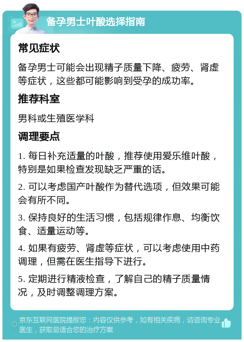 备孕男士叶酸选择指南 常见症状 备孕男士可能会出现精子质量下降、疲劳、肾虚等症状，这些都可能影响到受孕的成功率。 推荐科室 男科或生殖医学科 调理要点 1. 每日补充适量的叶酸，推荐使用爱乐维叶酸，特别是如果检查发现缺乏严重的话。 2. 可以考虑国产叶酸作为替代选项，但效果可能会有所不同。 3. 保持良好的生活习惯，包括规律作息、均衡饮食、适量运动等。 4. 如果有疲劳、肾虚等症状，可以考虑使用中药调理，但需在医生指导下进行。 5. 定期进行精液检查，了解自己的精子质量情况，及时调整调理方案。