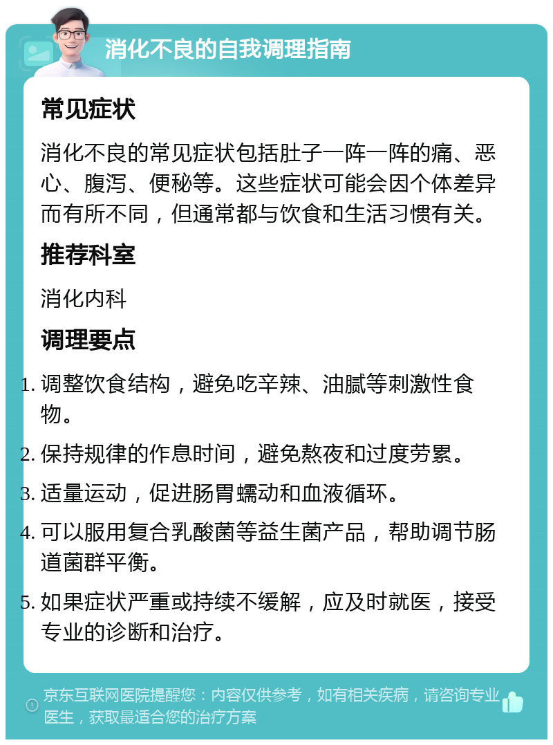 消化不良的自我调理指南 常见症状 消化不良的常见症状包括肚子一阵一阵的痛、恶心、腹泻、便秘等。这些症状可能会因个体差异而有所不同，但通常都与饮食和生活习惯有关。 推荐科室 消化内科 调理要点 调整饮食结构，避免吃辛辣、油腻等刺激性食物。 保持规律的作息时间，避免熬夜和过度劳累。 适量运动，促进肠胃蠕动和血液循环。 可以服用复合乳酸菌等益生菌产品，帮助调节肠道菌群平衡。 如果症状严重或持续不缓解，应及时就医，接受专业的诊断和治疗。