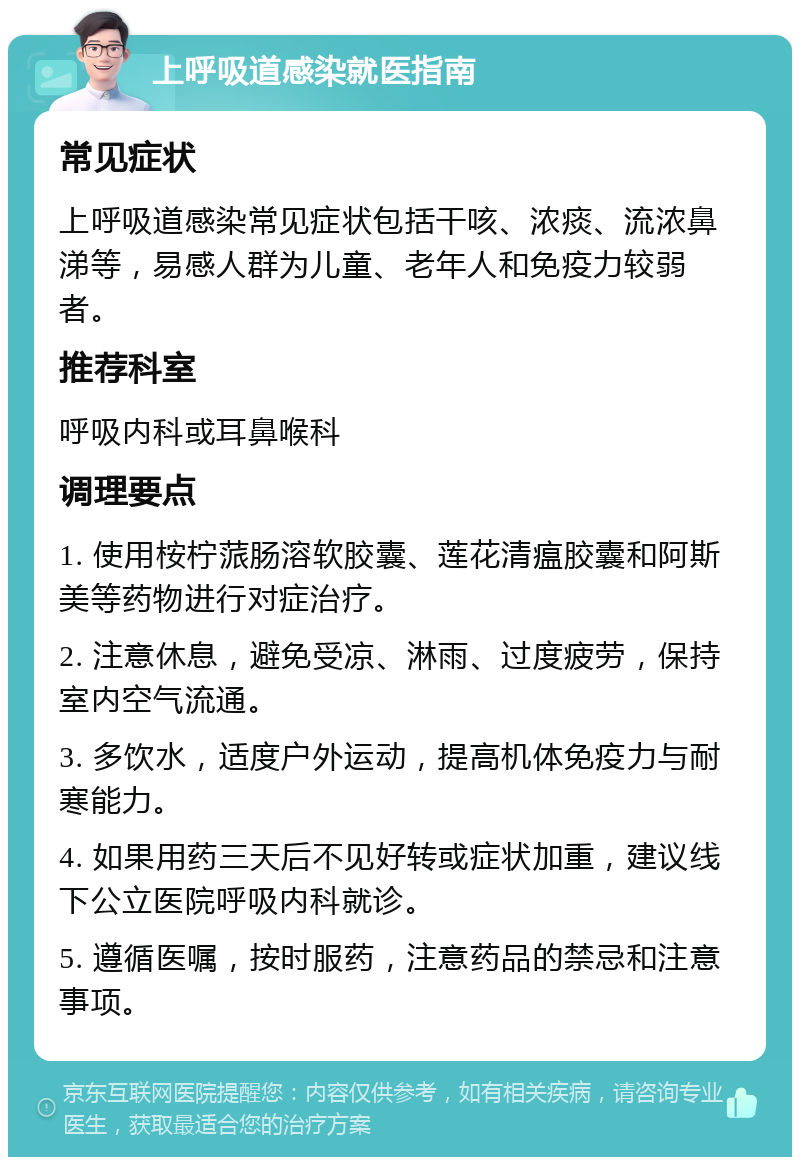 上呼吸道感染就医指南 常见症状 上呼吸道感染常见症状包括干咳、浓痰、流浓鼻涕等，易感人群为儿童、老年人和免疫力较弱者。 推荐科室 呼吸内科或耳鼻喉科 调理要点 1. 使用桉柠蒎肠溶软胶囊、莲花清瘟胶囊和阿斯美等药物进行对症治疗。 2. 注意休息，避免受凉、淋雨、过度疲劳，保持室内空气流通。 3. 多饮水，适度户外运动，提高机体免疫力与耐寒能力。 4. 如果用药三天后不见好转或症状加重，建议线下公立医院呼吸内科就诊。 5. 遵循医嘱，按时服药，注意药品的禁忌和注意事项。