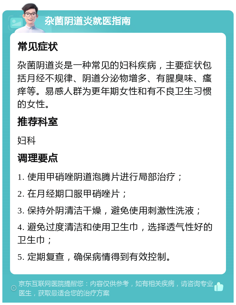 杂菌阴道炎就医指南 常见症状 杂菌阴道炎是一种常见的妇科疾病，主要症状包括月经不规律、阴道分泌物增多、有腥臭味、瘙痒等。易感人群为更年期女性和有不良卫生习惯的女性。 推荐科室 妇科 调理要点 1. 使用甲硝唑阴道泡腾片进行局部治疗； 2. 在月经期口服甲硝唑片； 3. 保持外阴清洁干燥，避免使用刺激性洗液； 4. 避免过度清洁和使用卫生巾，选择透气性好的卫生巾； 5. 定期复查，确保病情得到有效控制。